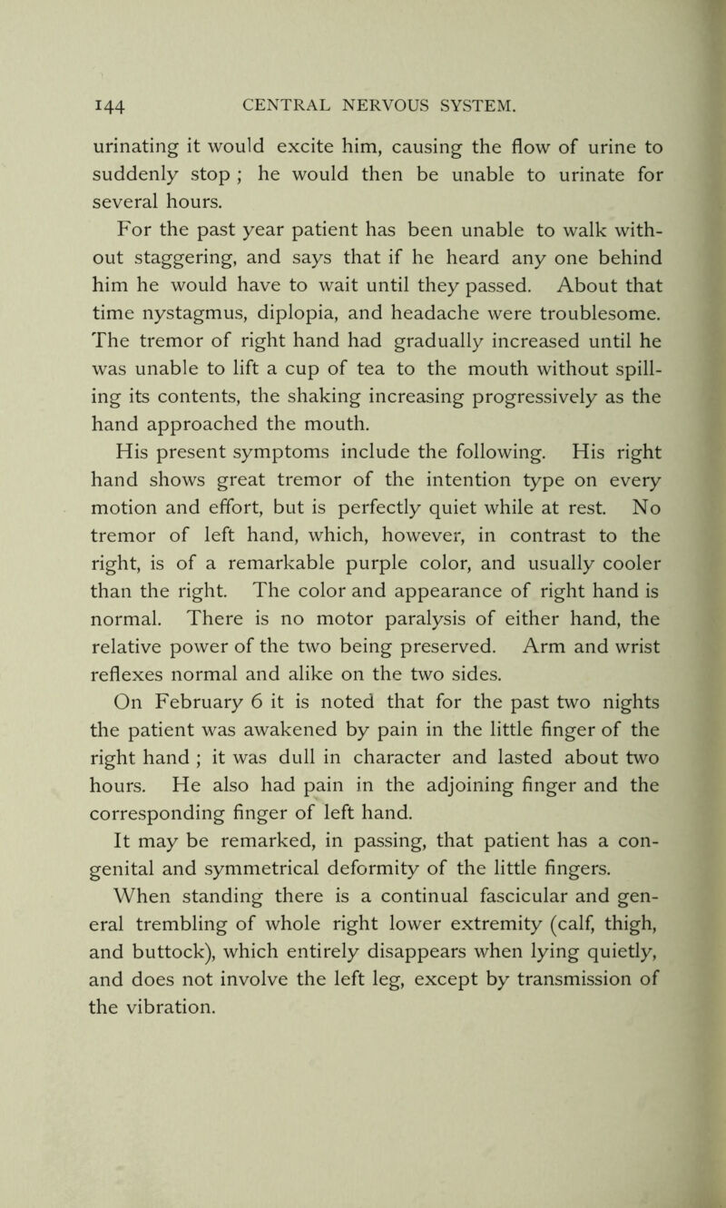 urinating it would excite him, causing the flow of urine to suddenly stop ; he would then be unable to urinate for several hours. For the past year patient has been unable to walk with- out staggering, and says that if he heard any one behind him he would have to wait until they passed. About that time nystagmus, diplopia, and headache were troublesome. The tremor of right hand had gradually increased until he was unable to lift a cup of tea to the mouth without spill- ing its contents, the shaking increasing progressively as the hand approached the mouth. His present symptoms include the following. His right hand shows great tremor of the intention type on every motion and effort, but is perfectly quiet while at rest. No tremor of left hand, which, however, in contrast to the right, is of a remarkable purple color, and usually cooler than the right. The color and appearance of right hand is normal. There is no motor paralysis of either hand, the relative power of the two being preserved. Arm and wrist reflexes normal and alike on the two sides. On February 6 it is noted that for the past two nights the patient was awakened by pain in the little finger of the right hand ; it was dull in character and lasted about two hours. He also had pain in the adjoining finger and the corresponding finger of left hand. It may be remarked, in passing, that patient has a con- genital and symmetrical deformity of the little fingers. When standing there is a continual fascicular and gen- eral trembling of whole right lower extremity (calf, thigh, and buttock), which entirely disappears when lying quietly, and does not involve the left leg, except by transmission of the vibration.