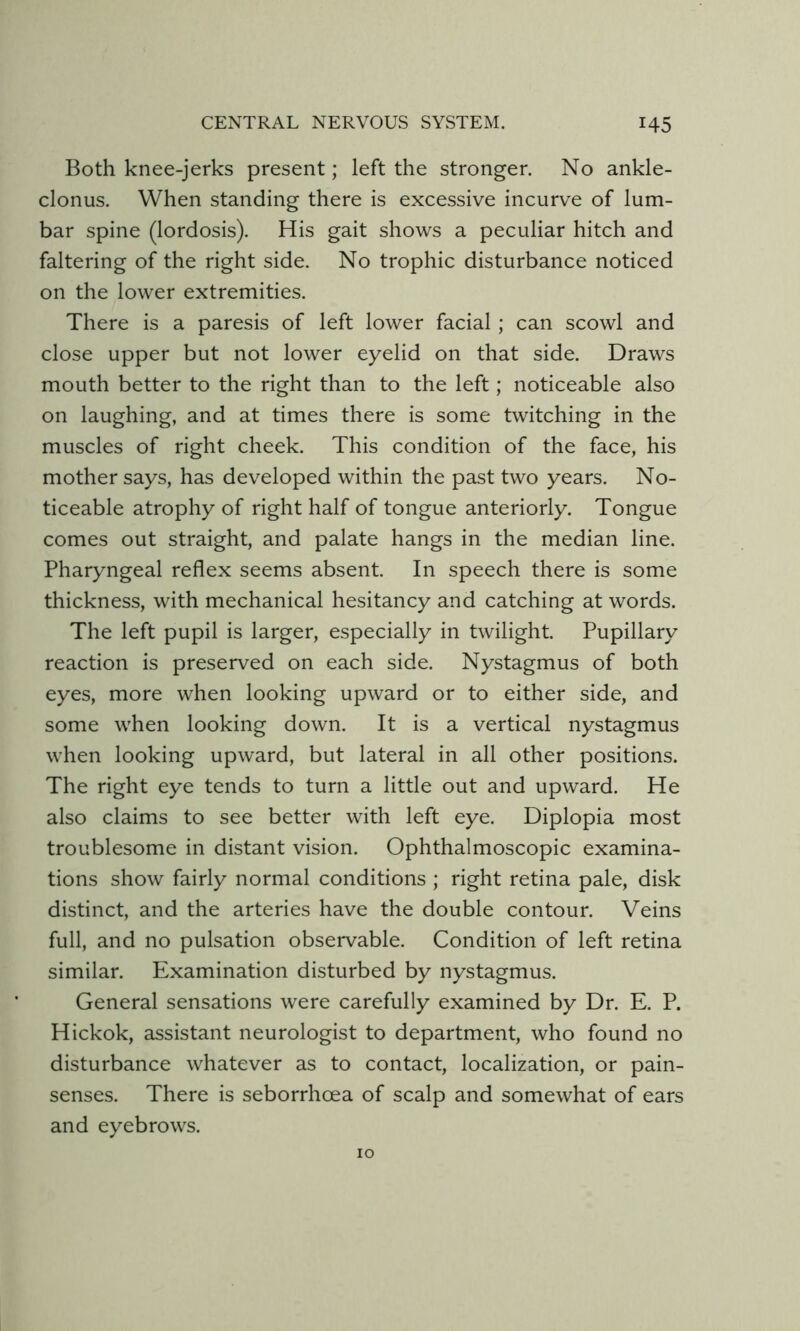 Both knee-jerks present; left the stronger. No ankle- clonus. When standing there is excessive incurve of lum- bar spine (lordosis). His gait shows a peculiar hitch and faltering of the right side. No trophic disturbance noticed on the lower extremities. There is a paresis of left lower facial; can scowl and close upper but not lower eyelid on that side. Draws mouth better to the right than to the left; noticeable also on laughing, and at times there is some twitching in the muscles of right cheek. This condition of the face, his mother says, has developed within the past two years. No- ticeable atrophy of right half of tongue anteriorly. Tongue comes out straight, and palate hangs in the median line. Pharyngeal reflex seems absent. In speech there is some thickness, with mechanical hesitancy and catching at words. The left pupil is larger, especially in twilight. Pupillary reaction is preserved on each side. Nystagmus of both eyes, more when looking upward or to either side, and some when looking down. It is a vertical nystagmus when looking upward, but lateral in all other positions. The right eye tends to turn a little out and upward. He also claims to see better with left eye. Diplopia most troublesome in distant vision. Ophthalmoscopic examina- tions show fairly normal conditions ; right retina pale, disk distinct, and the arteries have the double contour. Veins full, and no pulsation observable. Condition of left retina similar. Examination disturbed by nystagmus. General sensations were carefully examined by Dr. E. P. Hickok, assistant neurologist to department, who found no disturbance whatever as to contact, localization, or pain- senses. There is seborrhoea of scalp and somewhat of ears and eyebrows. 10