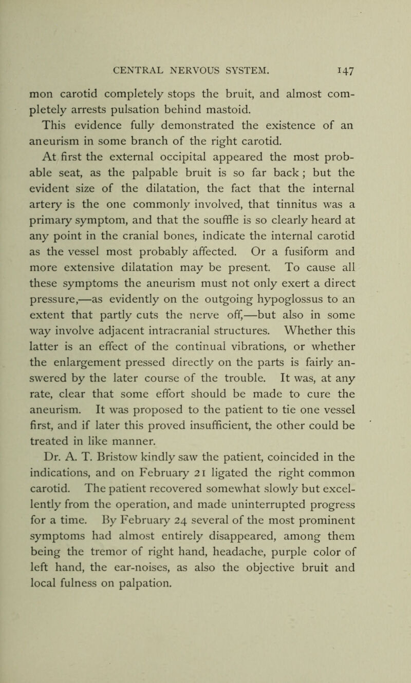 mon carotid completely stops the bruit, and almost com- pletely arrests pulsation behind mastoid. This evidence fully demonstrated the existence of an aneurism in some branch of the right carotid. At first the external occipital appeared the most prob- able seat, as the palpable bruit is so far back ; but the evident size of the dilatation, the fact that the internal artery is the one commonly involved, that tinnitus was a primary symptom, and that the souffle is so clearly heard at any point in the cranial bones, indicate the internal carotid as the vessel most probably affected. Or a fusiform and more extensive dilatation may be present To cause all these symptoms the aneurism must not only exert a direct pressure,—as evidently on the outgoing hypoglossus to an extent that partly cuts the nerve off,—but also in some way involve adjacent intracranial structures. Whether this latter is an effect of the continual vibrations, or whether the enlargement pressed directly on the parts is fairly an- swered by the later course of the trouble. It was, at any rate, clear that some effort should be made to cure the aneurism. It was proposed to the patient to tie one vessel first, and if later this proved insufficient, the other could be treated in like manner. Dr. A. T. Bristow kindly saw the patient, coincided in the indications, and on February 21 ligated the right common carotid. The patient recovered somewhat slowly but excel- lently from the operation, and made uninterrupted progress for a time. By Februaiy 24 several of the most prominent symptoms had almost entirely disappeared, among them being the tremor of right hand, headache, purple color of left hand, the ear-noises, as also the objective bruit and local fulness on palpation.