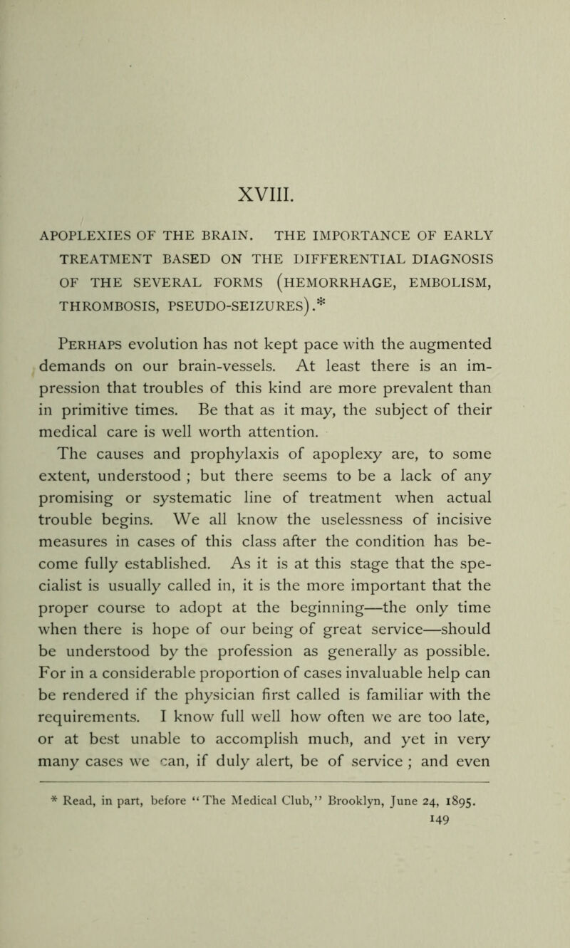 APOPLEXIES OF THE BRAIN. THE IMPORTANCE OF EARLY TREATMENT BASED ON THE DIFFERENTIAL DIAGNOSIS OF THE SEVERAL FORMS (HEMORRHAGE, EMBOLISM, THROMBOSIS, PSEUDO-SEIZURES) .* Perhaps evolution has not kept pace with the augmented demands on our brain-vessels. At least there is an im- pression that troubles of this kind are more prevalent than in primitive times. Be that as it may, the subject of their medical care is well worth attention. The causes and prophylaxis of apoplexy are, to some extent, understood ; but there seems to be a lack of any promising or systematic line of treatment when actual trouble begins. We all know the uselessness of incisive measures in cases of this class after the condition has be- come fully established. As it is at this stage that the spe- cialist is usually called in, it is the more important that the proper course to adopt at the beginning—the only time when there is hope of our being of great service—should be understood by the profession as generally as possible. For in a considerable proportion of cases invaluable help can be rendered if the physician first called is familiar with the requirements. I know full well how often we are too late, or at best unable to accomplish much, and yet in very many cases we can, if duly alert, be of service ; and even * Read, in part, before “The Medical Club,” Brooklyn, June 24, 1895.