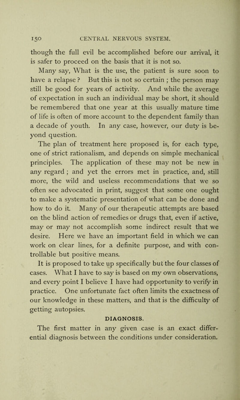 though the full evil be accomplished before our arrival, it is safer to proceed on the basis that it is not so. Many say, What is the use, the patient is sure soon to have a relapse ? But this is not so certain ; the person may still be good for years of activity. And while the average of expectation in such an individual may be short, it should be remembered that one year at this usually mature time of life is often of more account to the dependent family than a decade of youth. In any case, however, our duty is be- yond question. The plan of treatment here proposed is, for each type, one of strict rationalism, and depends on simple mechanical principles. The application of these may not be new in any regard ; and yet the errors met in practice, and, still more, the wild and useless recommendations that we so often see advocated in print, suggest that some one ought to make a systematic presentation of what can be done and how to do it. Many of our therapeutic attempts are based on the blind action of remedies or drugs that, even if active, may or may not accomplish some indirect result that we desire. Here we have an important field in which we can work on clear lines, for a definite purpose, and with con- trollable but positive means. It is proposed to take up specifically but the four classes of cases. What I have to say is based on my own observations, and every point I believe I have had opportunity to verify in practice. One unfortunate fact often limits the exactness of our knowledge in these matters, and that is the difficulty of getting autopsies. DIAGNOSIS. The first matter in any given case is an exact differ- ential diagnosis between the conditions under consideration.