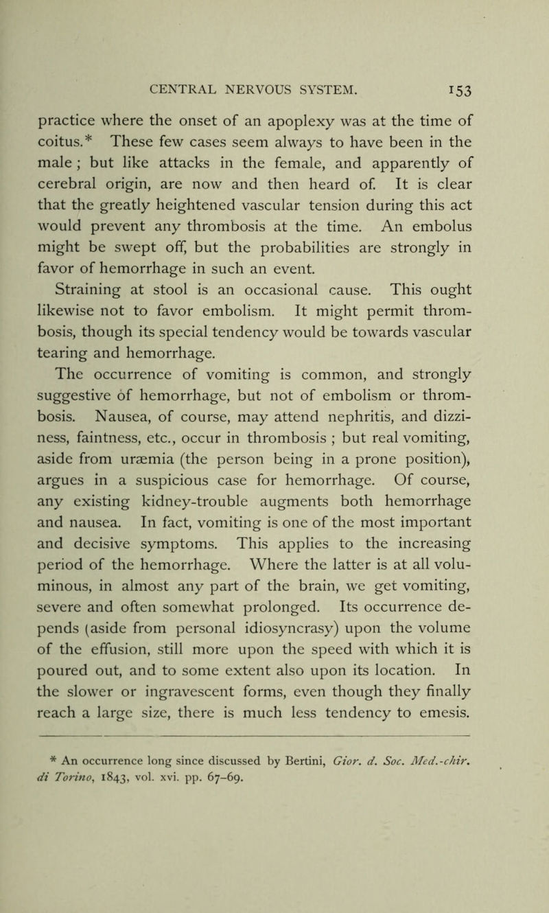 practice where the onset of an apoplexy was at the time of coitus.* These few cases seem always to have been in the male ; but like attacks in the female, and apparently of cerebral origin, are now and then heard of It is clear that the greatly heightened vascular tension during this act would prevent any thrombosis at the time. An embolus might be swept off, but the probabilities are strongly in favor of hemorrhage in such an event. Straining at stool is an occasional cause. This ought likewise not to favor embolism. It might permit throm- bosis, though its special tendency would be towards vascular tearing and hemorrhage. The occurrence of vomiting is common, and strongly suggestive of hemorrhage, but not of embolism or throm- bosis. Nausea, of course, may attend nephritis, and dizzi- ness, faintness, etc., occur in thrombosis ; but real vomiting, aside from uraemia (the person being in a prone position), argues in a suspicious case for hemorrhage. Of course, any existing kidney-trouble augments both hemorrhage and nausea. In fact, vomiting is one of the most important and decisive symptoms. This applies to the increasing period of the hemorrhage. Where the latter is at all volu- minous, in almost any part of the brain, we get vomiting, severe and often somewhat prolonged. Its occurrence de- pends (aside from personal idiosyncrasy) upon the volume of the effusion, still more upon the speed with which it is poured out, and to some extent also upon its location. In the slower or ingravescent forms, even though they finally reach a large size, there is much less tendency to emesis. * An occurrence long since discussed by Bertini, Gior. d. Soc. Med.-chir. di Torino^ 1843, vol. xvi. pp. 67-69.