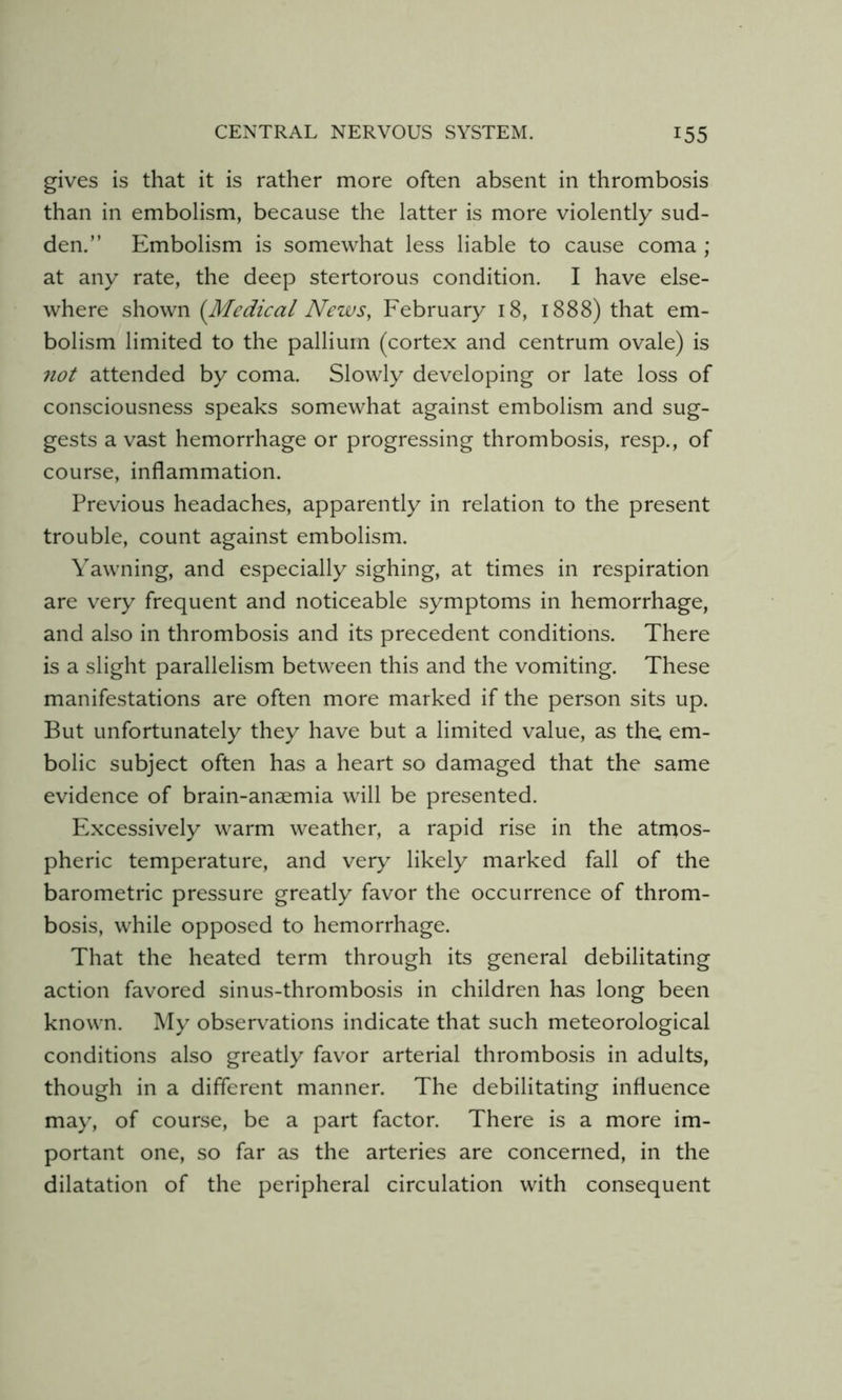 gives is that it is rather more often absent in thrombosis than in embolism, because the latter is more violently sud- den.” Embolism is somewhat less liable to cause coma ; at any rate, the deep stertorous condition. I have else- where shown {Medical News, February 18, 1888) that em- bolism limited to the pallium (cortex and centrum ovale) is 7wl attended by coma. Slowly developing or late loss of consciousness speaks somewhat against embolism and sug- gests a vast hemorrhage or progressing thrombosis, resp., of course, inflammation. Previous headaches, apparently in relation to the present trouble, count against embolism. Yawning, and especially sighing, at times in respiration are very frequent and noticeable symptoms in hemorrhage, and also in thrombosis and its precedent conditions. There is a slight parallelism between this and the vomiting. These manifestations are often more marked if the person sits up. But unfortunately they have but a limited value, as the, em- bolic subject often has a heart so damaged that the same evidence of brain-anaemia will be presented. Excessively warm weather, a rapid rise in the atrnos- pheric temperature, and very likely marked fall of the barometric pressure greatly favor the occurrence of throm- bosis, while opposed to hemorrhage. That the heated term through its general debilitating action favored sinus-thrombosis in children has long been known. My observations indicate that such meteorological conditions also greatly favor arterial thrombosis in adults, though in a different manner. The debilitating influence may, of course, be a part factor. There is a more im- portant one, so far as the arteries are concerned, in the dilatation of the peripheral circulation with consequent