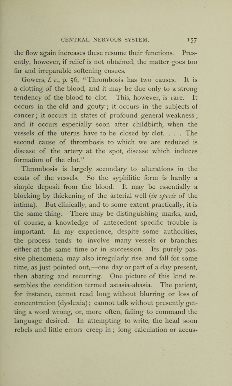 the flow again increases these resume their functions. Pres- ently, however, if relief is not obtained, the matter goes too far and irreparable softening ensues. Gowers, L c., p. 56, “Thrombosis has two causes. It is a clotting of the blood, and it may be due only to a strong tendency of the blood to clot. This, however, is rare. It occurs in the old and gouty ; it occurs in the subjects of cancer; it occurs in states of profound general weakness ; and it occurs especially soon after childbirth, when the vessels of the uterus have to be closed by clot. . . . The second cause of thrombosis to which we are reduced is disease of the artery at the spot, disease which induces formation of the clot.” Thrombosis is largely secondary to alterations in the coats of the vessels. So the syphilitic form is hardly a simple deposit from the blood. It may be essentially a blocking by thickening of the arterial well [m specie of the intima). But clinically, and to some extent practically, it is the same thing. There may be distinguishing marks, and, of course, a knowledge of antecedent specific trouble is important. In my experience, despite some authorities, the process tends to involve many vessels or branches either at the same time or in succession. Its purely pas- sive phenomena may also irregularly rise and fall for some time, as just pointed out,—one day or part of a day present, then abating and recurring. One picture of this kind re- sembles the condition termed astasia-abasia. The patient, for instance, cannot read long without blurring or loss of concentration (dyslexia) ; cannot talk without presently get- ting a word wrong, or, more often, failing to command the language desired. In attempting to write, the head soon rebels and little errors creep in ; long calculation or accus-