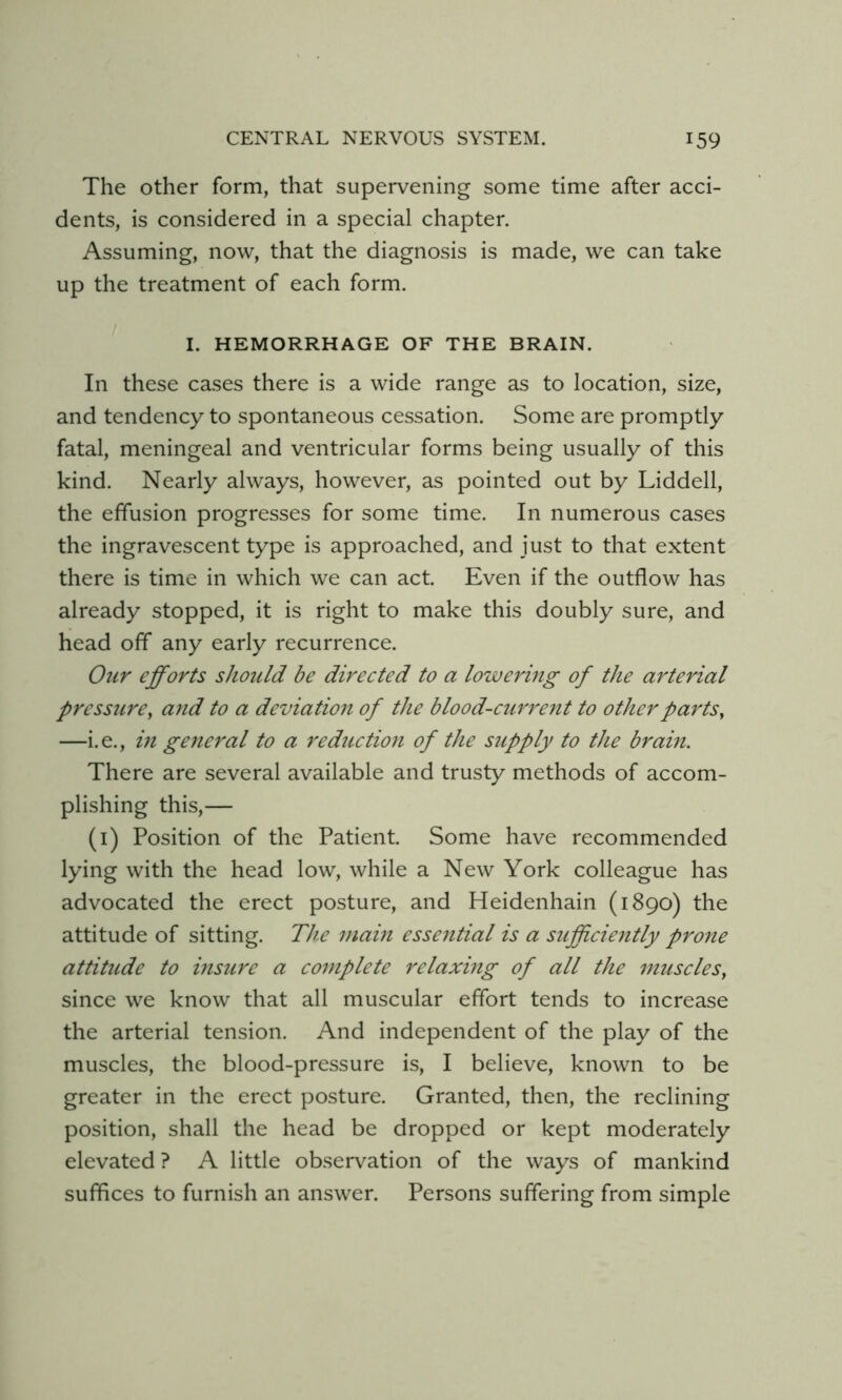 The other form, that supervening some time after acci- dents, is considered in a special chapter. Assuming, now, that the diagnosis is made, we can take up the treatment of each form. I. HEMORRHAGE OF THE BRAIN. In these cases there is a wide range as to location, size, and tendency to spontaneous cessation. Some are promptly fatal, meningeal and ventricular forms being usually of this kind. Nearly always, however, as pointed out by Liddell, the effusion progresses for some time. In numerous cases the ingravescent type is approached, and just to that extent there is time in which we can act. Even if the outflow has already stopped, it is right to make this doubly sure, and head off any early recurrence. Our efforts should be directed to a lowering of the arterial pressure, and to a deviation of the blood-curre7it to other parts, —i.e., in general to a reductio7i of the supply to the brain. There are several available and trusty methods of accom- plishing this,— (i) Position of the Patient. Some have recommended lying with the head low, while a New York colleague has advocated the erect posture, and Heidenhain (1890) the attitude of sitting. The main essential is a sufficiently prone attitude to insure a complete relaxing of all the muscles, since we know that all muscular effort tends to increase the arterial tension. And independent of the play of the muscles, the blood-pressure is, I believe, known to be greater in the erect posture. Granted, then, the reclining position, shall the head be dropped or kept moderately elevated ? A little observation of the ways of mankind suffices to furnish an answer. Persons suffering from simple