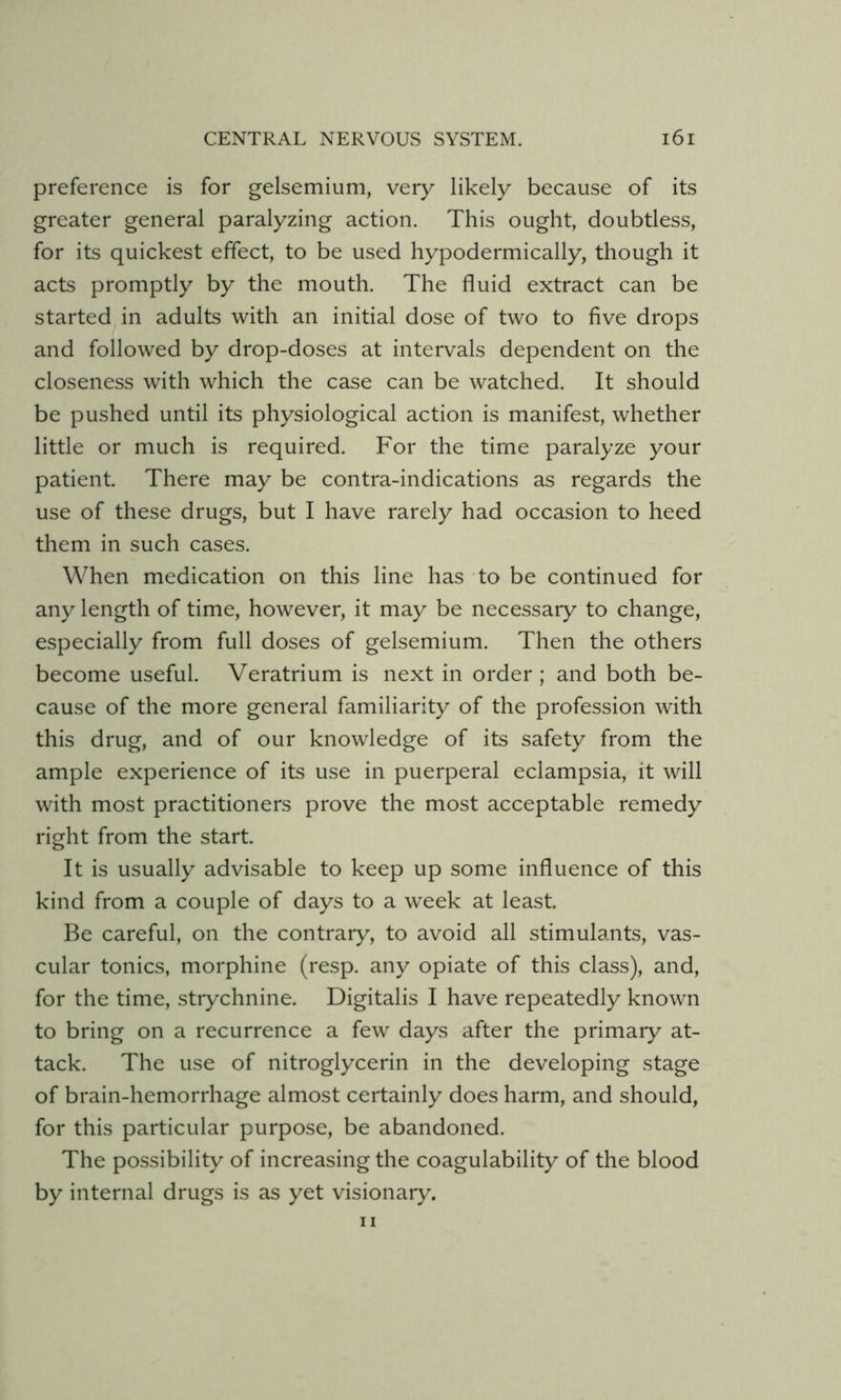preference is for gelsemium, very likely because of its greater general paralyzing action. This ought, doubtless, for its quickest effect, to be used hypodermically, though it acts promptly by the mouth. The fluid extract can be started in adults with an initial dose of two to five drops and followed by drop-doses at intervals dependent on the closeness with which the case can be watched. It should be pushed until its physiological action is manifest, whether little or much is required. For the time paralyze your patient. There may be contra-indications as regards the use of these drugs, but I have rarely had occasion to heed them in such cases. When medication on this line has to be continued for any length of time, however, it may be necessary to change, especially from full doses of gelsemium. Then the others become useful. Veratrium is next in order; and both be- cause of the more general familiarity of the profession with this drug, and of our knowledge of its safety from the ample experience of its use in puerperal eclampsia, it will with most practitioners prove the most acceptable remedy right from the start. It is usually advisable to keep up some influence of this kind from a couple of days to a week at least. Be careful, on the contrary, to avoid all stimulants, vas- cular tonics, morphine (resp. any opiate of this class), and, for the time, strychnine. Digitalis I have repeatedly known to bring on a recurrence a few days after the primary at- tack. The use of nitroglycerin in the developing stage of brain-hemorrhage almost certainly does harm, and should, for this particular purpose, be abandoned. The possibility of increasing the coagulability of the blood by internal drugs is as yet visionary. I