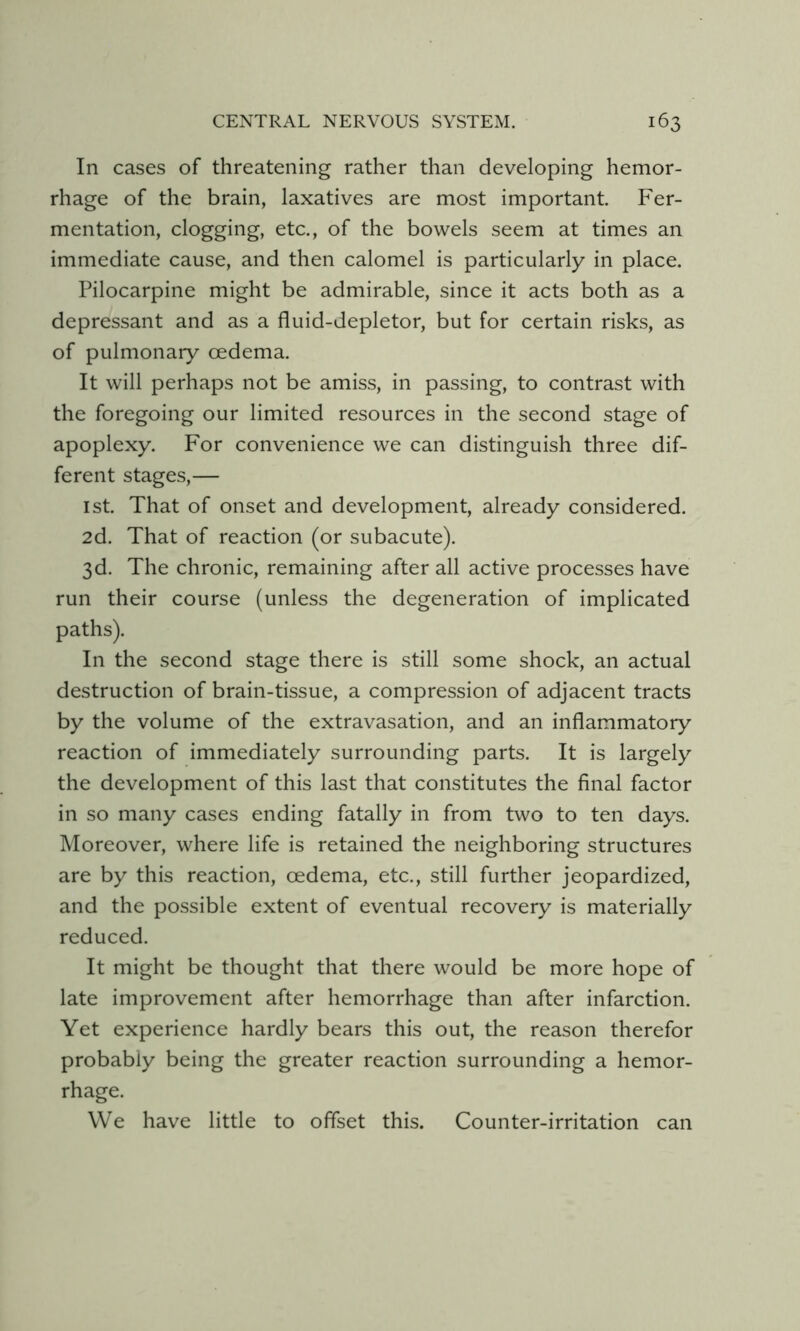 In cases of threatening rather than developing hemor- rhage of the brain, laxatives are most important. Fer- mentation, clogging, etc., of the bowels seem at times an immediate cause, and then calomel is particularly in place. Pilocarpine might be admirable, since it acts both as a depressant and as a fluid-depletor, but for certain risks, as of pulmonary oedema. It will perhaps not be amiss, in passing, to contrast with the foregoing our limited resources in the second stage of apoplexy. For convenience we can distinguish three dif- ferent stages,— 1st. That of onset and development, already considered. 2d. That of reaction (or subacute). 3d. The chronic, remaining after all active processes have run their course (unless the degeneration of implicated paths). In the second stage there is still some shock, an actual destruction of brain-tissue, a compression of adjacent tracts by the volume of the extravasation, and an inflammatory reaction of immediately surrounding parts. It is largely the development of this last that constitutes the final factor in so many cases ending fatally in from two to ten days. Moreover, where life is retained the neighboring structures are by this reaction, oedema, etc., still further jeopardized, and the possible extent of eventual recovery is materially reduced. It might be thought that there would be more hope of late improvement after hemorrhage than after infarction. Yet experience hardly bears this out, the reason therefor probably being the greater reaction surrounding a hemor- rhage. We have little to offset this. Counter-irritation can