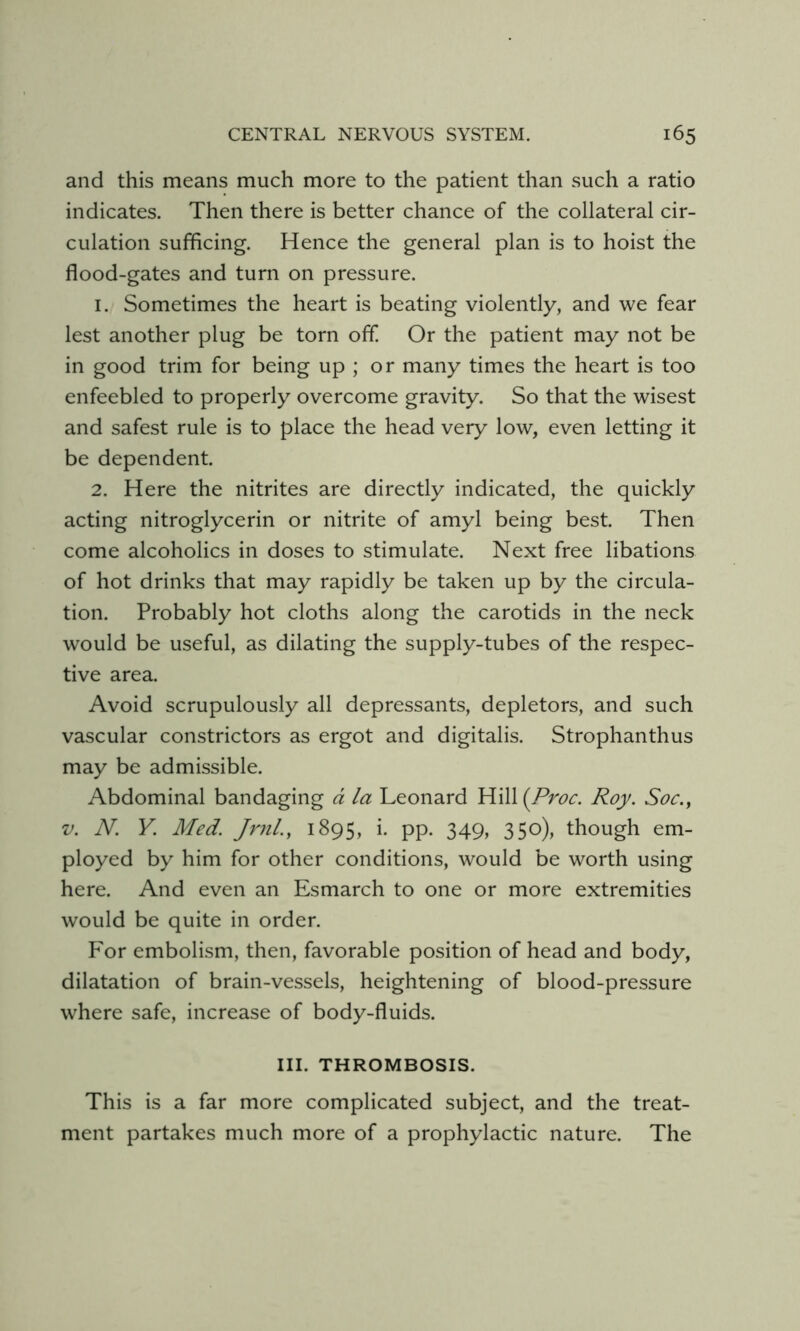 and this means much more to the patient than such a ratio indicates. Then there is better chance of the collateral cir- culation sufficing. Hence the general plan is to hoist the flood-gates and turn on pressure. 1. Sometimes the heart is beating violently, and we fear lest another plug be torn off. Or the patient may not be in good trim for being up ; or many times the heart is too enfeebled to properly overcome gravity. So that the wisest and safest rule is to place the head very low, even letting it be dependent. 2. Here the nitrites are directly indicated, the quickly acting nitroglycerin or nitrite of amyl being best. Then come alcoholics in doses to stimulate. Next free libations of hot drinks that may rapidly be taken up by the circula- tion. Probably hot cloths along the carotids in the neck would be useful, as dilating the supply-tubes of the respec- tive area. Avoid scrupulously all depressants, depletors, and such vascular constrictors as ergot and digitalis. Strophanthus may be admissible. Abdominal bandaging d la Leonard YW\\(Proc. Roy. Soc., V. N. Y. Med. Jrnl., 1895, i. pp. 349, 350), though em- ployed by him for other conditions, would be worth using here. And even an Esmarch to one or more extremities would be quite in order. For embolism, then, favorable position of head and body, dilatation of brain-vessels, heightening of blood-pressure where safe, increase of body-fluids. III. THROMBOSIS. This is a far more complicated subject, and the treat- ment partakes much more of a prophylactic nature. The