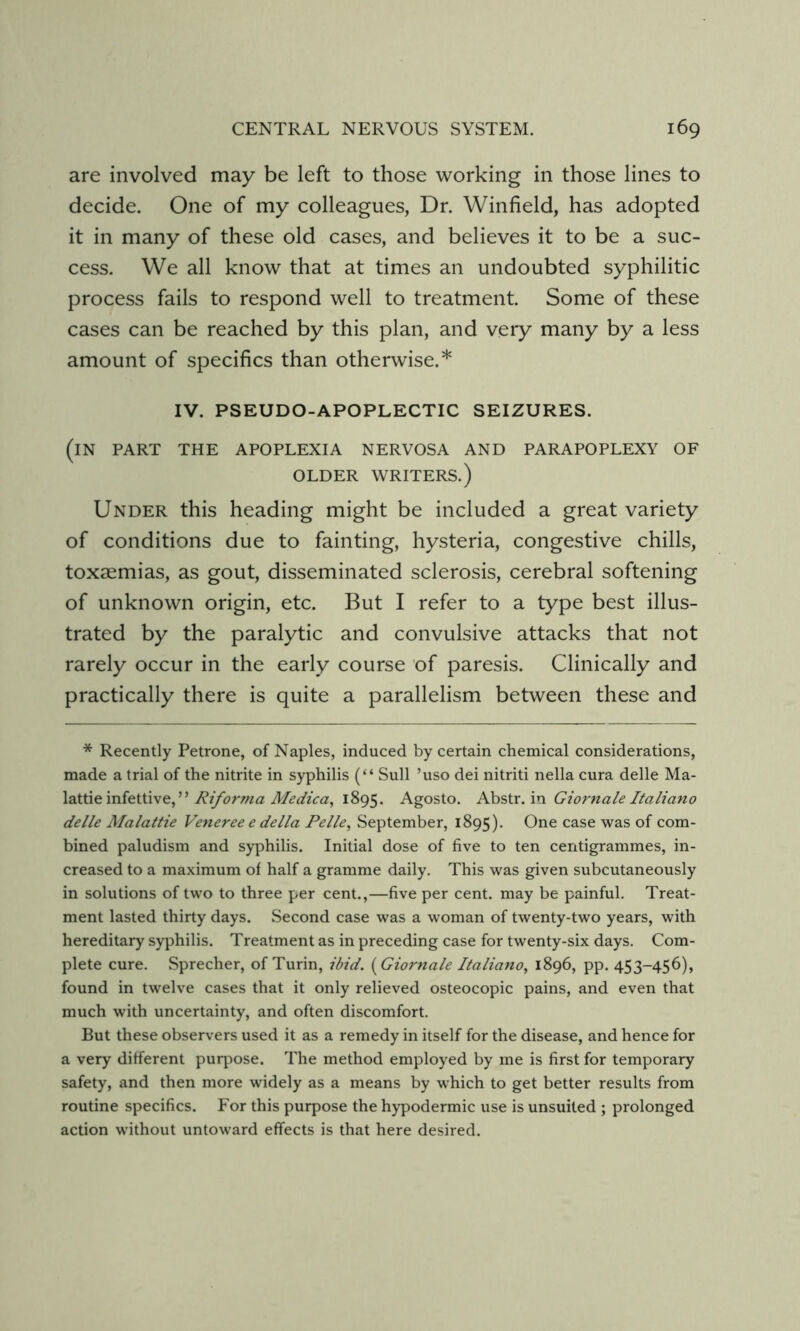 are involved may be left to those working in those lines to decide. One of my colleagues, Dr. Winfield, has adopted it in many of these old cases, and believes it to be a suc- cess. We all know that at times an undoubted syphilitic process fails to respond well to treatment. Some of these cases can be reached by this plan, and very many by a less amount of specifics than otherwise.* IV. PSEUDO-APOPLECTIC SEIZURES. (in part the apoplexia nervosa and parapoplexy of OLDER WRITERS.) Under this heading might be included a great variety of conditions due to fainting, hysteria, congestive chills, toxaemias, as gout, disseminated sclerosis, cerebral softening of unknown origin, etc. But I refer to a type best illus- trated by the paralytic and convulsive attacks that not rarely occur in the early course of paresis. Clinically and practically there is quite a parallelism between these and * Recently Petrone, of Naples, induced by certain chemical considerations, made a trial of the nitrite in syphilis (“ Sull ’uso dei nitriti nella cura delle Ma- lattie infettive,” 1895. Agosto. AhsXx.'m Giornale Italiano delle Malattie Veneree e della Pelle^ September, 1895). One case was of com- bined paludism and syphilis. Initial dose of five to ten centigrammes, in- creased to a maximum of half a gramme daily. This was given subcutaneously in solutions of two to three per cent.,—five per cent, may be painful. Treat- ment lasted thirty days. Second case was a woman of twenty-two years, with hereditary syphilis. Treatment as in preceding case for twenty-six days. Com- plete cure. Sprecher, of Turin, ibid. [Giornale Italiano, 1896, pp. 453-456), found in twelve cases that it only relieved osteocopic pains, and even that much with uncertainty, and often discomfort. But these observers used it as a remedy in itself for the disease, and hence for a very different purj^ose. The method employed by me is first for temporary safety, and then more widely as a means by which to get better results from routine specifics. For this purpose the hypodermic use is unsuited ; prolonged action without untoward effects is that here desired.