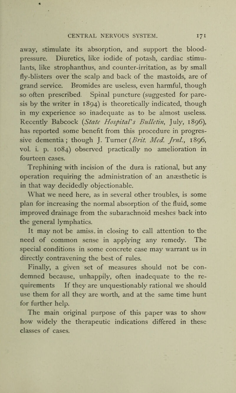 away, stimulate its absorption, and support the blood- pressure. Diuretics, like iodide of potash, cardiac stimu- lants, like strophanthus, and counter-irritation, as by small fly-blisters over the scalp and back of the mastoids, are of grand service. Bromides are useless, even harmful, though so often prescribed. Spinal puncture (suggested for pare- sis by the writer in 1894) is theoretically indicated, though in my experience so inadequate as to be almost useless. Recently Babcock (State HospitaVs Bulletin^ July, 1896), has reported some benefit from this procedure in progres- sive dementia; though J. Turner (^nV. Med. Jrnl.^ 1896, vol. i. p. 1084) observed practically no amelioration in fourteen cases. Trephining with incision of the dura is rational, but any operation requiring the administration of an anaesthetic is in that way decidedly objectionable. What we need here, as in several other troubles, is some plan for increasing the normal absorption of the fluid, some improved drainage from the subarachnoid meshes back into the general lymphatics. It may not be amiss, in closing to call attention to the need of common sense in applying any remedy. The special conditions in some concrete case may warrant us in directly contravening the best of rules. Finally, a given set of measures should not be con- demned because, unhappily, often inadequate to the re- quirements If they are unquestionably rational we should use them for all they are worth, and at the same time hunt for further help. The main original purpose of this paper was to show how widely the therapeutic indications differed in these classes of cases.