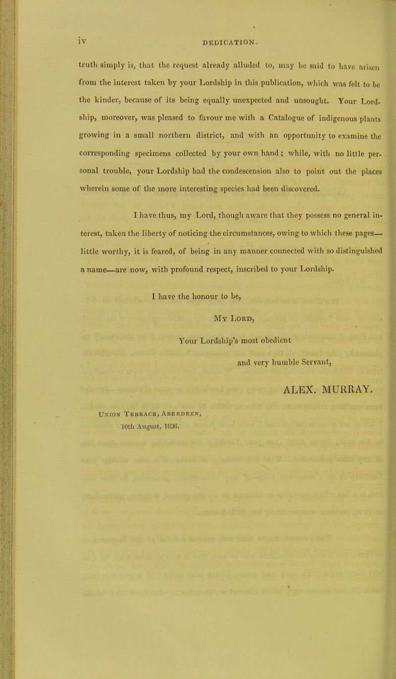 truth simply is, that the request already alliiilcd to, may he said to have arisen from the interest taken by your Lordship in this publication, which was felt to he the kinder, because of its being equally unexpected and unsought. Your Lord- ship, moreover, %vas pleased to favour me with a Catalogue of indigenous plants growing in a small northern district, and with an opportunity to examine the corresponding specimens collected by your own hand; while, with no little per- sonal trouble, your Lordship had the condescension also to point out the places wherein some of the more interesting species had been discovei'cd. I have thus, my Lord, though aware that they possess no general in- terest, taken the liberty of noticing the circumstances, owing to which these pages— little worthy, it is feared, of being in any manner connected with so distinguished a name—are now, with profound respect, inscribed to your Lordship. I have the honour to be, My Lord, Your Lordship's most obedient and very humble Servant, ALEX. MURRAY. Union Terrace, Aberdeen, 10th August, 183G.