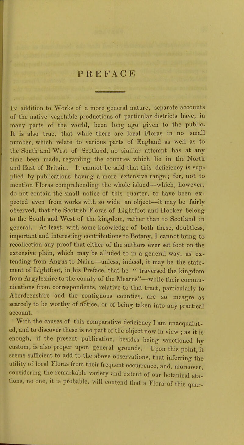 PRE FACE In addition to Works of a more general nature, separate accounts of the native vegetable productions of particular districts have, in many parts of the world, been long ago given to the public. It is also true, that while there are local Floras in no small number, which relate to various parts of England as well as to the South and West of Scotland, no similar attempt has at any time been made, regarding the counties which lie in the North and East of Britain. It cannot be said that this deficiency is sup- plied by publications having a more extensive range ; for, not to mention Floras comprehending the whole island—which, however, do not contain the small notice of this quarter, to have been ex- pected even from works with so wide an object—it may be fairly observed, that the Scottish Floras of Lightfoot and Hooker belong to the South and West of the kingdom, rather than to Scotland in general. At least, with some knowledge of both these, doubtless, important and interesting contributions to Botany, I cannot bring to recollection any proof that either of the authors ever set foot on the extensive plain, which may be alluded to in a general way, as' ex- tending from Angus to Nairn—unless, indeed, it may be the state- ment of Lightfoot, in. his Preface, that he  traversed the kingdom from Argyleshire to the county of the Mearns—while their commu- nications from correspondents, relative to that tract, particularly to Aberdeenshire and the contiguous counties, are so meagre as scarcely to be worthy of riotice, or of being taken into any practical account. With the causes of this comparative deficiency I am unacquaint- ed, and to discover these is no part of the object now in view ; as it is enough, if the present publication, besides being sanctioned by custom, is also proper upon general grounds. Upon this point,it seems sufficient to add to the above observations, that inferring the utility of local Floras from their frequent occurrence, and, moreover, considering the remarkable variety and extent of our botanical sta- tions, no one, it is probable, will contend that a Flora of this quar-