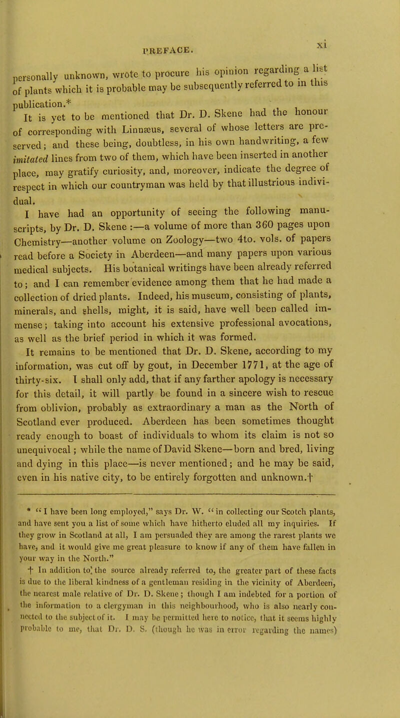 personally unknown, wrote to procure his opinion regarding a list of plants which it is probable may be subsequently referred to in this publication.* It is yet to be mentioned that Dr. D. Skene had the honour of corresponding with Linn^us. several of whose letters are pre- served ; and these being, doubtless, in his own handwriting, a few imitated lines from two of them, which have been inserted in another place, may gratify curiosity, and, moreover, indicate the degree of respect in which our countryman was held by that illustrious indivi- dual. I have had an opportunity of seeing the following manu- scripts, by Dr. D. Skene :—a volume of more than 360 pages upon Chemistry—another volume on Zoology—two 4to. vols, of papers read before a Society in Aberdeen—and many papers upon various medical subjects. His botanical writings have been already referred to; and I can remember evidence among them that he had made a collection of dried plants. Indeed, his museum, consisting of plants, minerals, and shells, might, it is said, have well been called im- mense ; taking into account his extensive professional avocations, as well as the brief period in which it was formed. It remains to be mentioned that Dr. D. Skene, according to my information, was cut off by gout, in December 1771, at the age of thirty-six. I shall only add, that if any farther apology is necessary for this detail, it will partly be found in a sincere wish to rescue from oblivion, probably as extraordinary a man as the North of Scotland ever produced. Aberdeen has been sometimes thought ready enough to boast of individuals to whom its claim is not so unequivocal; while the name of David Skene—born and bred, living and dying in this place—is never mentioned; and he may be said, even in his native city, to be entirely forgotten and unknown.f *  I have been long employed, says Dr. W.  in collecting our Scotch plants, and have scut you a list of some which have hitherto eluded all my inquiries. If they grow in Scotland at all, I am persuaded they are among the rarest plants we have, and it would give mc great pleasure to know if any of them have fallen in your way in the North. t In addition to' the source already referred to, the greater part of these facts is due to the liberal kindness of a gentleman residing in the vicinity of Aberdeen, the nearest male relative of Dr. D. Skene; though I am indebted for a portion of the information to a clergyman in this neighbourliood, who is also nearly con- nected to the subject of it. I may be permitted here to notice, tlmt it seems highly probnlilc to mc, that Di. D. S. (though he was in error regarding the names)