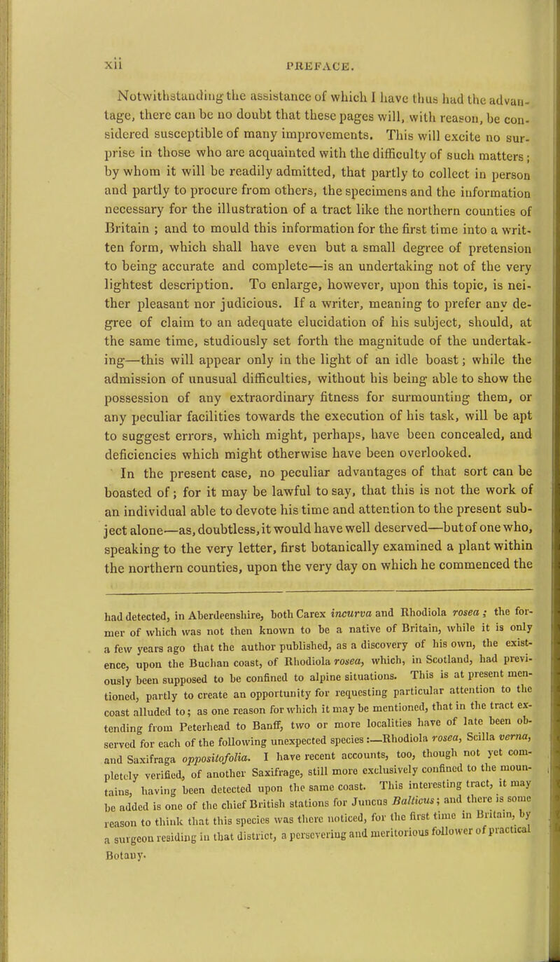 NotwithstuiKHngthe assistance of which I liavc thus had the advan- tage, there can be no doubt that these pages will, with reason, be con- sidcred susceptible of many improvements. This will excite no sur- prise in those who are acquainted with the difficulty of such matters; by whom it will be readily admitted, that partly to collect in person and partly to procure from others, the specimens and the information necessary for the illustration of a tract like the northern counties of Britain ; and to mould this information for the first time into a writ- ten form, which shall have even but a small degree of pretension to being accurate and complete—is an undertaking not of the very lightest description. To enlarge, however, upon this topic, is nei- ther pleasant nor judicious. If a writer, meaning to prefer any de- gree of claim to an adequate elucidation of his subject, should, at the same time, studiously set forth the magnitude of the undertak- ing—this will appear only in the light of an idle boast; while the admission of unusual difficulties, without his being able to show the possession of any extraordinary fitness for surmounting them, or any peculiar facilities towards the execution of his task, will be apt to suggest errors, which might, perhaps, have been concealed, and deficiencies which might otherwise have been overlooked. In the present case, no peculiar advantages of that sort can be boasted of; for it may be lawful to say, that this is not the work of an individual able to devote his time and attention to the present sub- ject alone—as, doubtless, it would have well deserved—but of one who, speaking to the very letter, first botanically examined a plant within the northern counties, upon the very day on which he commenced the had detected, in Aberdeenshire, both Carex incurva and Rhodiola rosea ; the for- mer of which was not then known to be a native of Britain, while it is only a few years ago that the author published, as a discovery of his own, the exist- ence, upon the Buchan coast, of Rhodiola rosea, which, in Scotland, had previ- ously been supposed to be confined to alpine situations. This is at present men- tioned, partly to create an opportunity for requesting particular attention to the coast alluded to; as one reason for which it may be mentioned, that in the tract ex- tending from Peterhead to Banff, two or more localities have of late been ob- served for each of the following unexpected species :_Rhodiola rosea, SciUa vema, and Saxifraga opposUofolia. I have recent accounts, too, though not yet com- pletely verified, of another Saxifrage, still more exclusively confined to the moun- tains, having been detected upon the same coast. This interesting tract, it may be added is one of the chief British stations for Juncns Ballicus; and there .s some reason to think that this species was there noticed, for the first time m Britam, by a surgeon residing in that district, a persevering and meritorious follower of practical Botany.