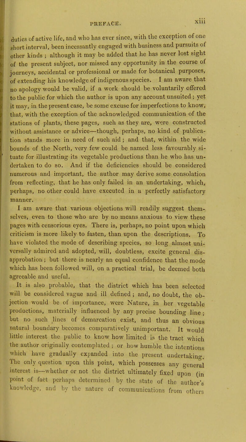 XUl duties of active life, and who has ever since, with the exception of one short interval, been incessantly engaged witii business and pursuits of other kinds ; although it may be added that he has never lost sight of the present subject, nor missed any opportunity in the course of journeys, accidental or professional or made for botanical purposes, of extending his knowledge of indigenous species. I am aware that no apology would be valid, if a work should be voluntarily offered to the public for which the author is upon any account unsuited ; yet it may, in the present case, be some excuse for imperfections to know, that, with the exception of the acknowledged communication of the stations of plants, these pages, such as they are, were constructed without assistance or advice—though, perhaps, no kind of publica- tion stands more in need of such aid; and that, within the wide bounds of the North, very few could be named less favourably si- tuate for illustrating its vegetable productions than he who has un- dertaken to do so. And if the deficiencies should be considered numerous and important, the author may derive some consolation from reflecting, that he has only failed in an undertaking, which, perhaps, no other could have executed in a perfectly satisfactory manner. I am aware that various objections will readily suggest them- selves, even to those who are by no means anxious to view these pages with censorious eyes. There is, perhaps, no point upon which criticism is more likely to fasten, than upon the descriptions. To have violated the mode of describing species, so long almost uni- versally admired and adopted, will, doubtless, excite general dis- approbation ; but there is nearly an equal confidence that the mode which has been followed will, on a practical trial, be deemed both agreeable and useful. It is also probable, that the district which has been selected will be considered vague and ill defined; and, no doubt, the ob- jection would be of importance, were Nature, in her vegetable productions, materially influenced by any precise bounding line ; but no such lines of demarcation exist, and thus an obvious natural boundary becomes comparatively unimportant. It would little interest the public to know how limited is the tract which the author originally contemplated ; or how humble the intentions which have gradually expanded into the present undertaking. The only question upon this point, which possesses any general interest is—whether or not the district ultimately fixed upon (in point of fact perhaps determined by the state of the author's knowledge, and by the nature of communications from others