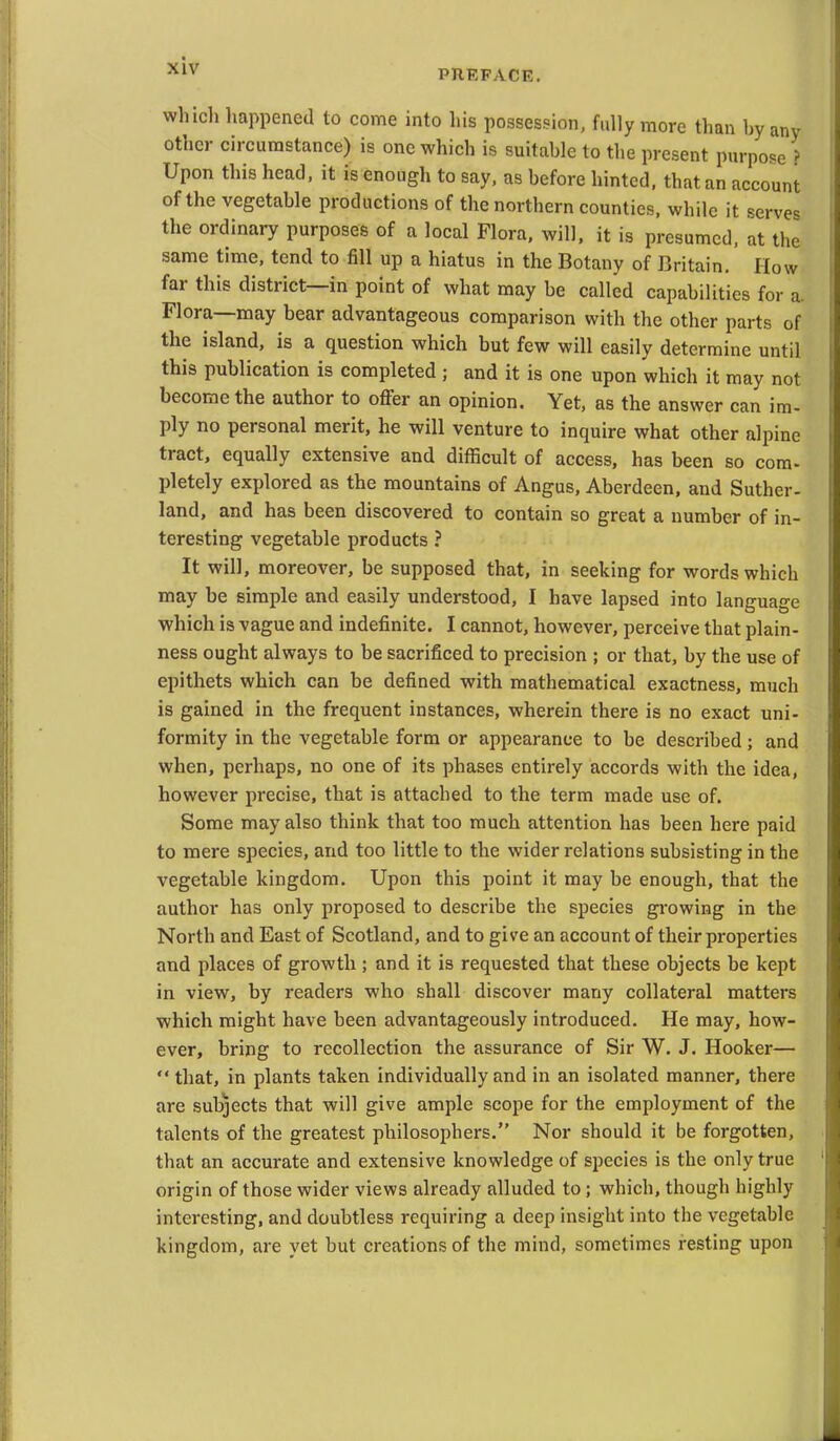 PREFACE. whicli liappened to come into his possession, fully more than by any other circumstance) is one which is suitable to the present purpose > Upon this head, it is enough to say, as before hinted, that an account of the vegetable productions of the northern counties, while it server the ordinary purposes of a local Flora, will, it is presumed, at the same time, tend to fill up a hiatus in the Botany of Britain. How far this district—in point of what may be called capabilities for a Flora—may bear advantageous comparison with the other parts of the island, is a question which but few will easily determine until this publication is completed ; and it is one upon which it may not become the author to offer an opinion. Yet, as the answer can im- ply no personal merit, he will venture to inquire what other alpine tract, equally extensive and difficult of access, has been so com- pletely explored as the mountains of Angus, Aberdeen, and Suther- land, and has been discovered to contain so great a number of in- teresting vegetable products ? It will, moreover, be supposed that, in seeking for words which may be simple and easily understood, I have lapsed into language which is vague and indefinite. I cannot, however, perceive that plain- ness ought always to be sacrificed to precision ; or that, by the use of epithets which can be defined with mathematical exactness, much is gained in the frequent instances, wherein there is no exact uni- formity in the vegetable form or appearance to be described; and when, perhaps, no one of its phases entirely accords with the idea, however precise, that is attached to the term made use of. Some may also think that too much attention has been here paid to mere species, and too little to the wider relations subsisting in the vegetable kingdom. Upon this point it may be enough, that the author has only proposed to describe the species growing in the North and East of Scotland, and to give an account of their properties and places of growth ; and it is requested that these objects be kept in view, by readers who shall discover many collateral matters which might have been advantageously introduced. He may, how- ever, bring to recollection the assurance of Sir W. J. Hooker—  that, in plants taken individually and in an isolated manner, there are subjects that will give ample scope for the employment of the talents of the greatest philosophers. Nor should it be forgotten, that an accurate and extensive knowledge of species is the only true origin of those wider views already alluded to ; which, though highly interesting, and doubtless requiring a deep insight into the vegetable kingdom, are yet but creations of the mind, sometimes resting upon