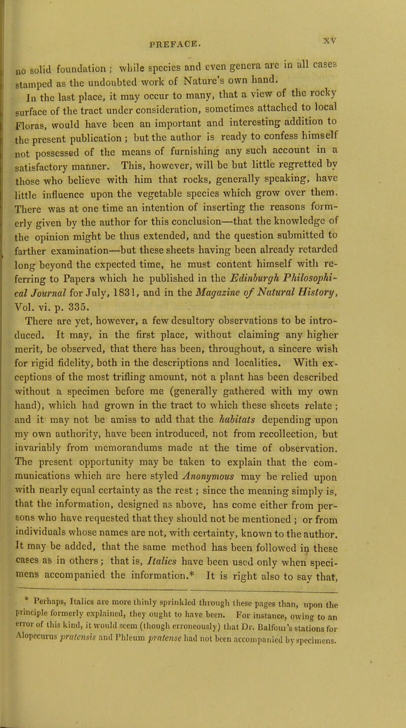 no solid foundation ; while species and even genera are in all cases stamped as the undoubted work of Nature's own hand. In the last place, it may occur to many, that a view of the rocky surface of the tract under consideration, sometimes attached to local Floras, would have been an important and interesting addition to the present publication ; but the author is ready to confess himself not possessed of the means of furnishing any such account in a satisfactory manner. This, however, will be but little regretted by those who believe with him that rocks, generally speaking, have little influence upon the vegetable species which grow over them. There was at one time an intention of inserting the reasons form- erly given by the author for this conclusion—that the knowledge of the opinion might be thus extended, and the question submitted to farther examination—but these sheets having been already retarded long beyond the expected time, he must content himself with re- ferring to Papers which he published in the Edinburgh Philosophi- cal Journal for July, 1831, and in the Magazine of Natural History, Vol. vi. p. 335. There are yet, however, a few desultory observations to be intro- duced. It may, in the first place, without claiming any higher merit, be observed, that there has been, throughout, a sincere wish for rigid fidelity, both in the descriptions and localities. With ex- ceptions of the most trifling amount, not a plant has been described without a specimen before me (generally gathered with my own hand), which had grown in the tract to which these sheets relate ; and it may not be amiss to add that the habitats depending upon my own authority, have been introduced, not from recollection, but invariably from memorandums made at the time of observation. The present opportunity may be taken to explain that the com- munications which are here styled Anonymous may be relied upon with nearly equal certainty as the rest; since the meaning simply is, that the information, designed as above, has come either from per- sons who have requested that they should not be mentioned ; or from individuals whose names are not, with certainty, known to the author. It may be added, that the same method has been followed in these cases as in others; that is. Italics have been used only when speci- mens accompanied the information.* It is right also to say that, ■ Perhaps, Italics are more thinly sprinkled through these pages than, upon the principle formerly explained, they ought to have hecn. For instance, owing to an error of this kind, It would seem (though erroneously) that Dr. Balfoui 's stations for Alopccurus pralcnsis and Phleum prnlense had not been accoinpaTiicd by specimens.
