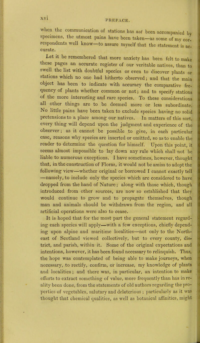 PREFACE. when the communication of stations has not heen accompanied by specimens, the utmost pains have been taken—as some of my cor. respondents well know—to assure myself that the statement is ac curate. Let it be remembered that more anxiety has been felt to make these pages an accurate register of our veritable natives, than to swell the list with doubtful species or even to discover plants or stations which no one had hitherto observed; and that the main object has been to indicate with accuracy the comparative fre- quency of plants whether common or not; and to specify stations of the more interesting and rare species. To these considerations all other things are to be deemed more or less subordinate. No little pains have been taken to exclude species having no solid pretensions to a place among our natives. In matters of this sort, every thing will depend upon the judgment and experience of the observer; as it cannot be possible to give, in each particular case, reasons why species are inserted or omitted, so as to enable the reader to determine the question for himself. Upon this point, it seems almost impossible to lay down any rule which shall not be liable to numerous exceptions. I have sometimes, however, thought that, in the construction of Floras, it would not be amiss to adopt the following view—whether original or borrowed I cannot exactly tell —namely, to include only the species which are considered to have dropped from the hand of Nature; along with those which, though introduced from other sources, are now so established that they would continue to grow and to propagate themselves, though man and animals should be withdrawn from the region, and all artificial operations were also to cease. It is hoped that for the most part the general statement regard- ing each species will apply—with a few exceptions, chiefly depend- ing upon alpine and maritime localities—not only to the North- east of Scotland viewed collectively, but to every county, dis- trict, and parish, within it. Some of the original expectations and intentions, however, it has been found necessary to relinquish. Thus, the hope was contemplated of being able to make journeys, when necessary, to rectify, confirm, or increase, my knowledge of plants and localities; and there was, in particular, an intention to make efforts to extract something of value, more frequently than has in re- ality been done, from the statements of old authors regarding the pro- perties of vegetables, salutary and deleterious ; particularly as it was thought that chemical qualities, as well as botanical affinities, might