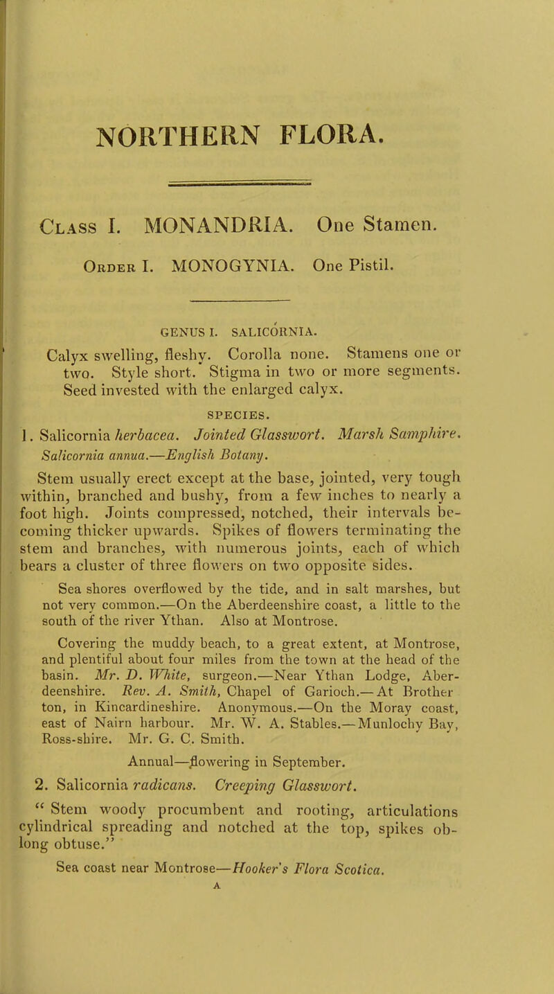 NORTHERN FLORA. Class I. MONANDRIA. One Stamen. Order I. MONOGYNIA. One Pistil. GENUS I. SALICORNIA. Calyx swelling, fleshy. Corolla none. Stamens one or two. Style short.' Stigma in two or more segments. Seed invested with the enlarged calyx. SPECIES. 1. Salicornia herbacea. Jointed Glasswort. Marsh Samphire. Salicornia annua.—English Boiatiy. Stem usually erect except at the base, jointed, very tough within, branched and bushy, from a few inches to nearly a foot high. Joints compressed, notched, their intervals be- coming thicker upwards. Spikes of flowers terminating the stem and branches, with numerous joints, each of which bears a cluster of three flowers on two opposite sides. Sea shores overflowed by the tide, and in salt marshes, but not very common.—On the Aberdeenshire coast, a little to the south of the river Ythan. Also at Montrose. Covering the muddy beach, to a great extent, at Montrose, and plentiful about four miles from tlie town at the head of the basin. Mr. D. White, surgeon.—Near Ythan Lodge, Aber- deenshire. Rev. A. Smith, Chapel of Garioch.—At Brother ton, in Kincardineshire. Anonymous.—On the Moray coast, east of Nairn harbour. Mr. W. A. Stables.— Munlochy Bay, Ross-shire. Mr. G. C. Smith. Annual—^^owering in September. 2. Salicornia radicans. Creeping Glasswort.  Stem woody procumbent and rooting, articulations cylindrical spreading and notched at the top, spikes ob- long obtuse. Sea coast near Montrose—Hooker s Flora Scotica.
