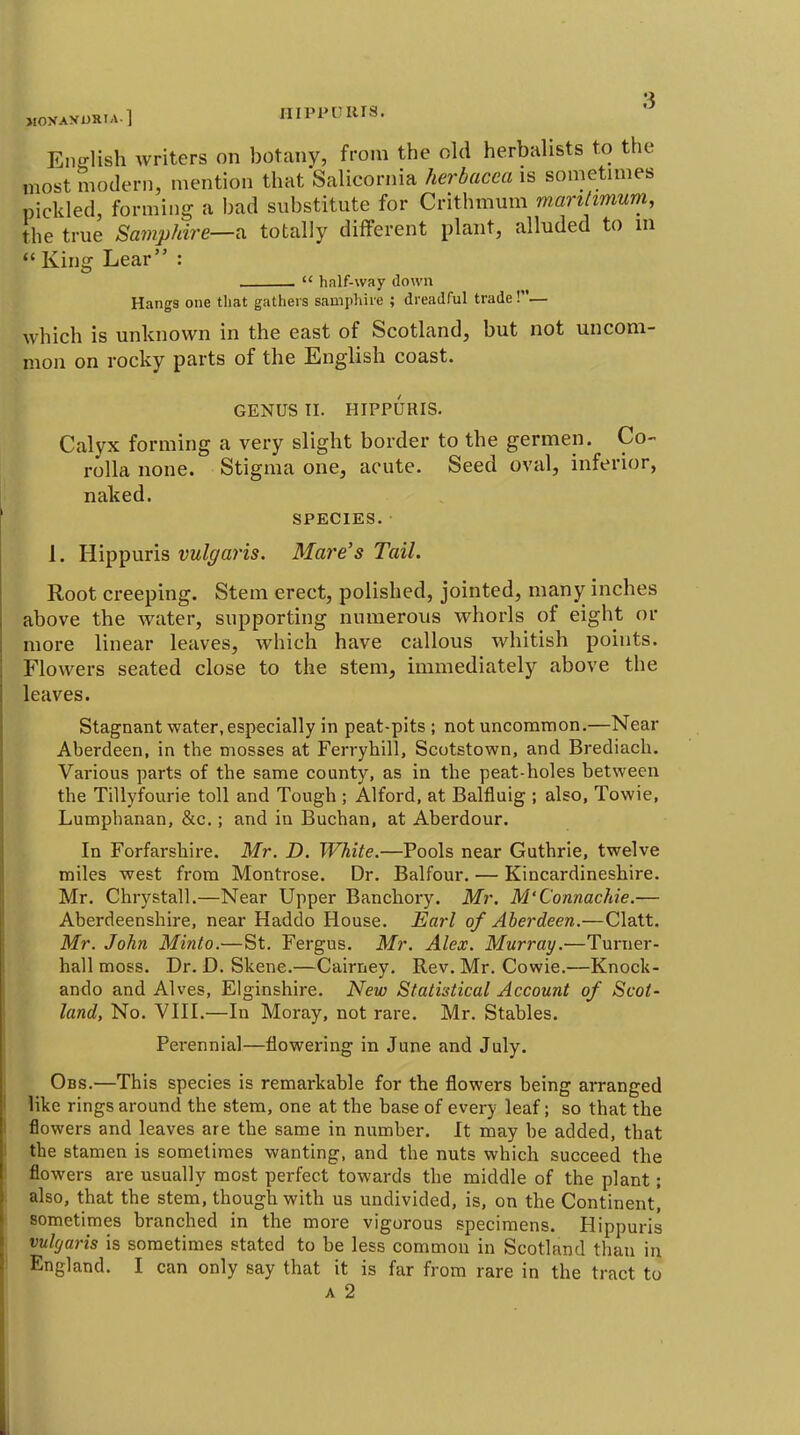 MOXANi>RIA.l HIPP CRTS. Ena-lish writers on botany, from the old herbalists to the most modern, mention that Salicornia herhacea is sometimes pickled, forming a bad substitute for Crithmum marilimum, the true Samphire—n totally different plant, alluded to in  King Lear :  hnlf-way down Hangs one that gathers sampliire ; dreadful trade!— which is unknown in the east of Scotland, but not uncom- mon on rocky parts of the English coast. GENUS TI. HIPPURIS. Calyx forming a very slight border to the germen. Co- rolla none. Stigma one, acute. Seed oval, inferior, naked. SPECIES. 1. Hippuris vulgaris. Mare's Tail. Root creeping. Stem erect, polished, jointed, many inches above the water, supporting numerous whorls of eight or more linear leaves, which have callous whitish points. Flowers seated close to the stem, immediately above the leaves. Stagnant water, especially in peat-pits; not uncommon.—Near Aberdeen, in the mosses at Ferryhill, Scotstown, and Brediach. Various parts of the same county, as in the peat-holes between the Tillyfourie toll and Tough ; Alford, at Balfluig ; also, Towie, Lumphanan, &c.; and in Buchan, at Aberdour. In Forfarshire. Mr. D. White.—Pools near Guthrie, twelve miles west from Montrose. Dr. Balfour. — Kincardineshire. Mr. Chrystall.—Near Upper Banchory. Mr. M'ConnacJde.— Aberdeenshire, near Haddo House. Earl of Aberdeen.—Clatt. Mr. John Minto.—St. Fergus. Mr. Alex. Murray.—Turner- hall moss. Dr. D. Skene.—Cairney. Rev. Mr. Cowie.—Knock- ando and Alves, Elginshire. New Statistical Account of Scot- land, No. YIII.—In Moray, not rare. Mr. Stables. Perennial—flowering in June and July. Obs.—This species is remarkable for the flowers being arranged like rings around the stem, one at the base of every leaf; so that the flowers and leaves are the same in number. It may be added, that the stamen is sometimes wanting, and the nuts which succeed the flowers are usually most perfect towards the middle of the plant; also, that the stem, though with us undivided, is, on the Continent, sometimes branched in the more vigorous specimens. Hippuris vulgaris is sometimes stated to be less common in Scotland than in England. I can only say that it is far from rare in the tract to