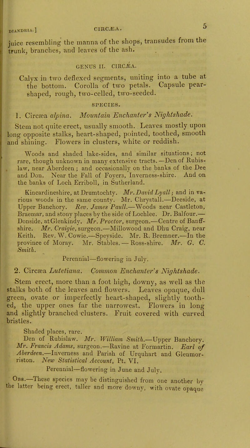 DIANDllIA.] CIRC^A. juice resembling the manna of the shops, transudes from the trunk, branches, and leaves of the ash. GENUS II. CIRC^A. Calyx in two deflexed segments, uniting into a tube at the bottom. Corolla of two petals. Capsule pear- shaped, rough, two-celled, two-seeded. SPECIES. 1. Clrceea aljiina. Mountain Enchanter's Nightshade. Stem not quite erect, usually smooth. Leaves mostly upon long opposite stalks, heart-shaped, pointed, toothed, smooth and shining. Flowers in clusters, white or reddish. Woods and shaded lake-sides, and similar situations; not rare, though unknown in many extensive tracts.—Den of Rubis- , law, near Aberdeen ; and occasionally on the banks of the Dee and Don. Near the Fall of Foyers, Inverness-shire. And on the banks of Loch Erriboll, in Sutherland. Kincardineshire, at Drumtochty. Mr. David Lyall; and in va- rious woods in the same county. Mr. Chrystall.—Deeside, at Upper Banchory. Rev. James Paull.—Woods near Castleton, Braemar, and stony places by the side of Lochlee. Dr. Balfour.— Donside, atGlenkindy. Mr. Proctor, surgeon.—Centre of Banff- shire. Mr. Craigie, surgeon.—Millowood and Dim Craig, near Keith. Rev. W. Cowie.—Speyside. Mr. R. Bremner.—In the province of Moray. Mr. Stables. — Ross-shire. Mr. G. C. Smith. Perennial—flowering in July. 2. Circsea Lutetiana. Common Enchanter's Nightshade. Stem erect, more than a foot high, downy, as well as the stalks both of the leaves and flowers. Leaves opaque, dull green, ovate or imperfectly heart-shaped, slightly tooth- ed, the upper ones far the narrowest. Flowers in long and slightly branched clusters. Fruit covered with curved bristles. Shaded places, rare. Den of Rubislaw. Mr. William Smith.—Upper Banchory. Mr. Francis Adams, surgeon.—Ravine at Formartin. Earl of Aberdeen.—Inverness and Parish of Urquhart and Glenmor- riston. New Statistical Account, Pt. VI. Perennial—flowering in June and July. Obs.—These species may be distinguished from one another ])y the latter being erect, taller and more downy, with ovate opaque