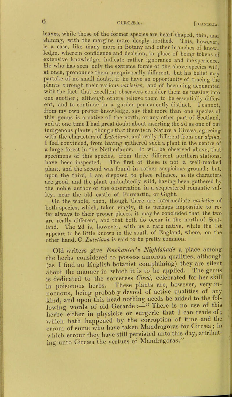 CIRC^A. fDlANUUlA. leaves, while thoBe of the former species are heart-shaped, thin, and shining, with the margins more deeply toothed. This, however, is a case, like nfiany more in Botany and other hranches of know^ ledge, wherein confidence and decision, in place of being tokens of extensive knowledge, indicate rather ignorance and inexperience. He who has seen only the extreme forms of the above species will, at once, pronounce them unequivocally different, but his belief may partake of no small doubt, if he have an opportunity of tracing the plants through their various varieties, and of becoming acquainted with the fact, that excellent observers consider them as passing into one another; although others believe them to be essentially differ- ent, and to continue in a garden permanently distinct. I cannot, from ray own proper knowledge, say that more than one species of this genus is a native of the north, or any other part of Scotland, and at one time I had great doubt about inserting the 'id as one of our indigenous plants ; though that there is in Nature a Circsea, agreeing with the characters of Lutetiana, and really different from our alpina, I feel convinced, from having gathered such a plant in the centre of a large forest in the Netherlands. It will be observed above, that specimens of this species, from three different northern stations, have been inspected. The first of these is not a well-marked plant, and the second was found in rather suspicious ground; but, upon the third, I am disposed to place reliance, as its characters are good, and the plant undoubtedly wild, having been gathered by the noble author of the observation in a sequestered romantic val- ley, near the old castle of Formartin, or Gight. On the whole, then, though there are intermediate varieties of both species, which, taken singly, it is perhaps impossible to re- fer always to their proper places, it may be concluded that the two are really different, and that both do occur in the north of Scot- land. The 2d is, however, with us a rare native, while the 1st appears to be little known in the south of England, where, on the other hand, C. Lutetiana is said to be pretty common. Old writers give Enchanter's Nightshade a place among the herbs considered to possess amorous qualities, although (as 1 find an English botanist complaining) they are silent about the manner in which it is to be applied. The genus is dedicated to the sorceress Circe, celebrated for her skill in poisonous herbs. These plants are, however, very in- nocuous, being probably devoid of active qualities of any kind, and upon this head nothing needs be added to the fol- lowing words of old Gerarde:— There is no use of this herbe either in physicke or surgerie that I can reade of; which hath happened by the corruption of time and the errour of some who have taken Mandragoras for Circjea; ni which errour they have still persisted unto this day, attribut- ing unto Circfea the vertues of Mandragoras.