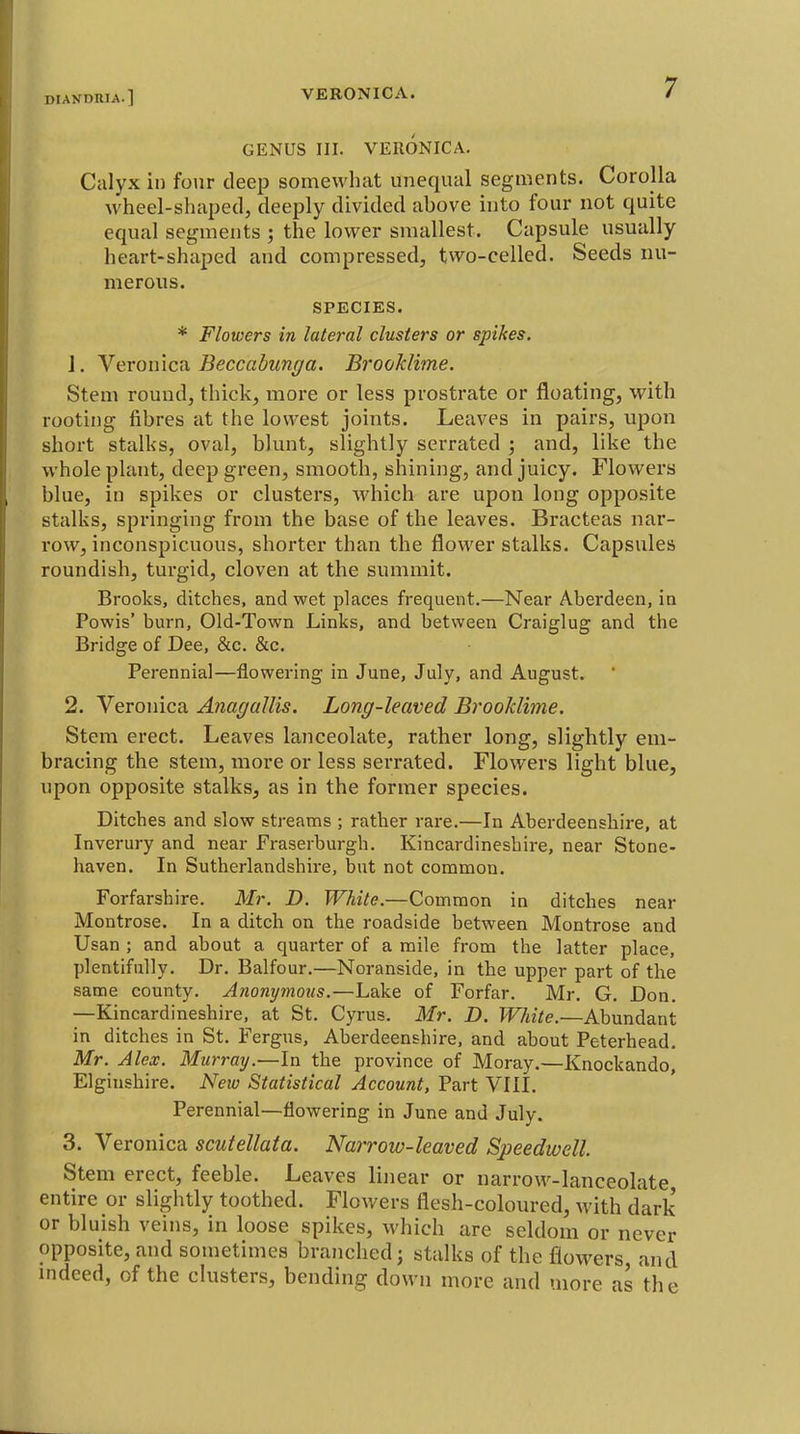 GENUS III. VERONICA. Calyx in fo\ir deep somewhat unequal segments. Corolla wheel-shaped, deeply divided above into foui- not quite equal segments ; the lower smallest. Capsule usually heart-shaped and compressed, two-celled. Seeds nu- merous. SPECIES. * Flowers in lateral clusters or spikes. 1. Veronica Beccabunga. Brooklime. Stem round, thick, more or less prostrate or floating, with rooting fibres at the lowest joints. Leaves in pairs, upon short stalks, oval, blunt, slightly serrated ; and, like the whole plant, deep green, smooth, shining, and juicy. Flowers blue, in spikes or clusters, which are upon long opposite stalks, springing from the base of the leaves. Bracteas nar- row, inconspicuous, shorter than the flower stalks. Capsules roundish, turgid, cloven at the summit. Brooks, ditches, and wet places frequent.—Near Aberdeen, in Powis' burn, Old-Town Links, and between Craiglug and the Bridge of Dee, &c. &c. Perennial—flowering in June, July, and August. 2. Veronica AnagaUis. Long-leaved Brooklime. Stem erect. Leaves lanceolate, rather long, slightly em- bracing the stem, more or less serrated. Flowers light blue, upon opposite stalks, as in the former species. Ditches and slow streams ; rather rare.—In Aberdeenshire, at Inverury and near Fraserburgh. Kincardineshire, near Stone- haven. In Sutherlandshire, but not common. Forfarshire. Mr. D. White.—Common in ditches near Montrose. In a ditch on the roadside between Montrose and Usan ; and about a quarter of a mile from the latter place, plentifully. Dr. Balfour.—Noranside, in the upper part of the same county. Anonymous.—Lake of Forfar. Mr. G. Don. —Kincardineshire, at St. Cyrus. Mr. D. White.—Abundant in ditches in St. Fergus, Aberdeenshire, and about Peterhead. Mr. Alex. Murray.—In the province of Moray.—Knockando, Elginshire. New Statistical Account, Part VIII. Perennial—flowering in June and July. 3. Veronica scutellata. Narrow-leaved Speedwell. Stem erect, feeble. Leaves linear or narrow-lanceolate entire or slightly toothed. Flowers flesh-coloured, with dark or bluish veins, in loose spikes, which are seldom or never opposite, and sometimes branched; stalks of the flowers, and indeed, of the clusters, bending down more and more as the