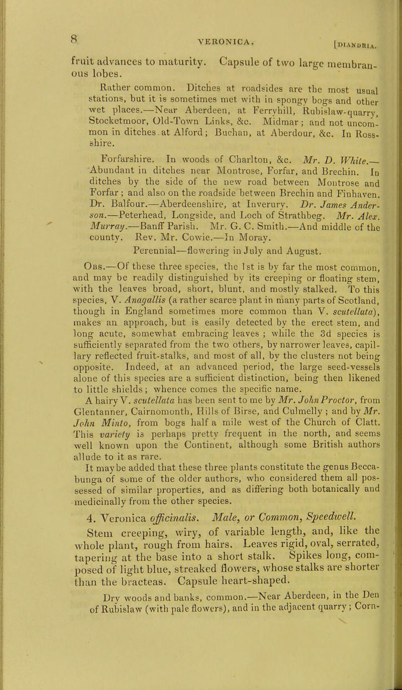 [DIANoniA. fruit advances to maturity. Capsule of two large meuibran- ous lobes. Rather common. Ditches at roadsides are the most usual stations, but it is sometimes met with in spongy bogs and other wet places.—Near Aberdeen, at Ferryhill, Rubislaw-quarry, Stocketmoor, Old-Town Links, &c. Midmar ; and not uncom- mon in ditches, at Alford; Buchan, at Aberdour, &c. In Ross- shire. Forfarshire. In woods of Charlton, &c. Mr. D. White. 'Abundant in ditches near Montrose, Forfar, and Brechin. In ditches by the side of the new road between Montrose and Forfar ; and also on the roadside between Brechin and Finhaven. Dr. Balfour.—Aberdeenshire, at luverury. Dr. James Ander- son.—Peterhead, Longside, and Loch of Strathbeg. Mr. Alex. Murray.—BanfT Parish. Mr. G. C. Smith.—And middle of the county. Rev. Mr. Cowie.—In Moray. Perennial—flowering in July and August. Obs.—Of these three species, the 1st is by far the most common, and may be readily distinguished by its creeping or floating stem, with the leaves broad, short, blunt, and mostly stalked. To this species, V. Anagallis (a rather scarce plant in many parts of Scotland, though in England sometimes more common than V. scutellata), makes an approach, but is easily detected by the erect stem, and long acute, somewhat embracing leaves ; while the 3d species is sufficiently separated from the two others, by narrower leaves, capil- lary reflected fruit-stalks, and most of all. by the clusters not being opposite. Indeed, at an advanced period, the large seed-vessels alone of this species are a sufficient distinction, being then likened to little shields; whence comes the specific name. A hairy V. scutellata has been sent to me by Mr. John Proctor, from Glentanner, Cairnomonth, Hills of Birse, and Culmelly ; and by Mr. John Minto, from bogs half a mile west of the Church of Clatt. This variety is perhaps pretty frequent in the north, and seems well known upon the Continent, although some British authors allude to it as rare. It maybe added that these three plants constitute the genus Becca- bunga of some of the older authors, who considered them all pos- sessed of similar properties, and as difiering both botanically and medicinally from the other species. 4. Veronica officinalis. Male, or Common, Speedwell. Stem creeping, wiry, of variable length, and, like the whole plant, rough from hairs. Leaves rigid, oval, serrated, tapering at the base into a short stalk. Spikes long, com- posed of light blue, streaked flowers, whose stalks are shorter than the bracteas. Capsule heart-shaped. Dry woods and banks, common.—Near Aberdeen, in the Den of Rubislaw (with pale flowers), and in the adjacent quarry; Corn-
