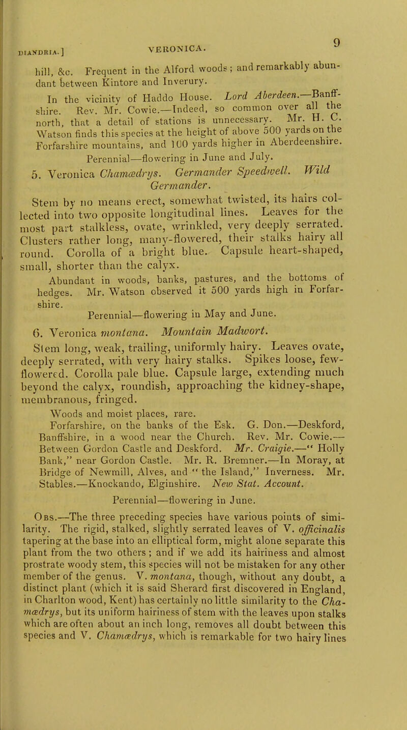 D.ANDniA.] VERONICA. ^ hill. &c. Frequent in the Alford woods; and remarkably abun- dant between Kintore and Inverury. In the vicinity of Haddo House. Lord JSerto.—Banff- shire. Rev. Mr. Cowie.—Indeed, so common over all the north, that a detail of stations is unnecessary. Mr. H. C. Watson finds this species at the height of above 500 yards on the Forfarshire mountains, and 100 yards higher in Aberdeenshire. Perennial—flowering in June and July. 5. Veronica Chamoedrys. Germ.ander Speedwell. Wild Germander. Stem by no means erect, somewhat twisted, its hairs col- lected into two opposite longitudinal lines. Leaves for the most part stalkless, ovate, wrinkled, very deeply serrated. Clusters rather long, many-flowered, their stalks hairy all round. Corolla of a bright blue. Capsule heart-shaped, small, shorter than the calyx. Abundant in woods, banks, pastures, and the bottoms of hedges. Mr. Watson observed it 500 yards high in Forfar- shire. Perennial—flowering in May and June. 6. Veronica montana. Mountain Madivort. Si em long, weak, trailing, uniformly hairy. Leaves ovate, deeply serrated, with very hairy stalks. Spikes loose, few- flowered. Corolla pale blue. Capsule large, extending much beyond the calyx, roundish, approaching the kidney-shape, membranous, fringed. Woods and moist places, rare. Forfarshire, on the banks of the Esk. G. Don.—Deskford, Banfi^shire, in a wood near the Church. Rev. Mr. Cowie.— Between Gordon Castle and Deskford. Mr. Craigie.— Holly Bank, near Gordon Castle. Mr. R. Bremner.—In Moray, at Bridge of Newmill. Alves, and  the Island, Inverness. Mr. Stables.—Knockando, Elginshire. Nevj Stat. Account. Perennial—flowering in June. Obs.—^The three preceding species have various points of simi- larity. The rigid, stalked, slightly serrated leaves of V. officinalis tapering at the base into an elliptical form, might alone separate this plant from the two others; and if we add its hairiness and almost prostrate woody stem, this species will not be mistaken for any other member of the genus. V. montana, though, without any doubt, a distinct plant (which it is said Sherard first discovered in England, in Charlton wood, Kent) has certainly no little similarity to the Cha- maidrys, but its uniform hairiness of stem with the leaves upon stalks which are often about an inch long, removes all doubt between this species and V. Chammlrys, which is remarkable for two hairy lines