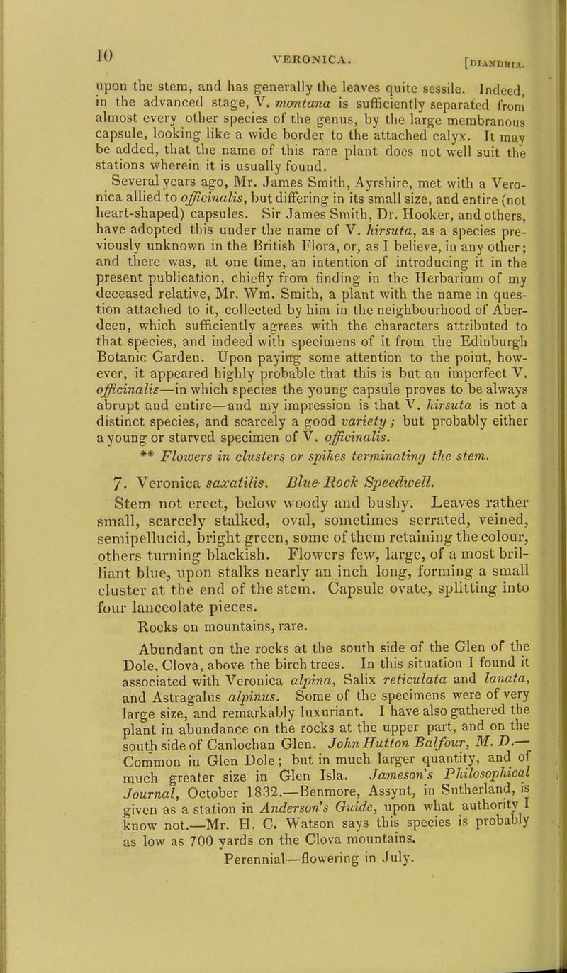 [DIANDUia. upon the stem, and has generally the leaves quite sessile. Indeed, in the advanced stage, V, montana is sufficiently separated from almost every other species of the genus, by the large membranous capsule, looking like a wide border to the attached calyx. It may be added, that the name of this rare plant does not well suit the stations wherein it is usually found. Several years ago, Mr. James Smith, Ayrshire, met with a Vero- nica allied to officinalis, but differing in its small size, and entire (not heart-shaped) capsules. Sir James Smith, Dr. Hooker, and others, have adopted this under the name of V. hirsuta, as a species pre- viously unknown in the British Flora, or, as I believe, in any other; and there was, at one time, an intention of introducing it in the present publication, chiefly from finding in the Herbarium of my deceased relative, Mr. Wm. Smith, a plant with the name in ques- tion attached to it, collected by him in the neighbourhood of Aber- deen, which sufficiently agrees with the characters attributed to that species, and indeed with specimens of it from the Edinburgh Botanic Garden. Upon payirrg some attention to the point, how- ever, it appeared highly probable that this is but an imperfect V. officinalis—in which species the young capsule proves to be always abrupt and entire—and ray impression is that V. hirsuta is not a distinct species, and scarcely a good variety; but probably either a young or starved specimen of V. officinalis. ** Flowers in clusters or spikes terminating the stem. 7. \eromca saxaiilis. Blue Rock Speedwell. Stem not erect, below woody and bushy. Leaves rather small, scarcely stalked, oval, sometimes serrated, veined, semipellucid, bright green, some of them retaining the colour, others turning blackish. Flowers few, large, of a most bril- liant blue, upon stalks nearly an inch long, forming a small cluster at the end of the stem. Capsule ovate, splitting into four lanceolate pieces. Rocks on mountains, rare. Abundant on the rocks at the south side of the Glen of the Dole, Clova, above the birch trees. In this situation I found it associated with Veronica alpina, Salix reticulata and lanata, and Astragalus alpinus. Some of the specimens were of very large size, and remarkably luxuriant. I have also gathered the plant in abundance on the rocks at the upper part, and on the south side of Canlochan Glen. John Hutton Balfour, M. D.— Common in Glen Dole; but in much larger quantity, and of much greater size in Glen Isla. Jamesons Philosophical Journal, October 18.32.—Benmore, Assynt, in Sutherland, is given as a station in Andersons Guide, upon what authority I know not.—Mr. H. C. Watson says this species is probably as low as 700 yards on the Clova mountains. Perennial—flowering in July.