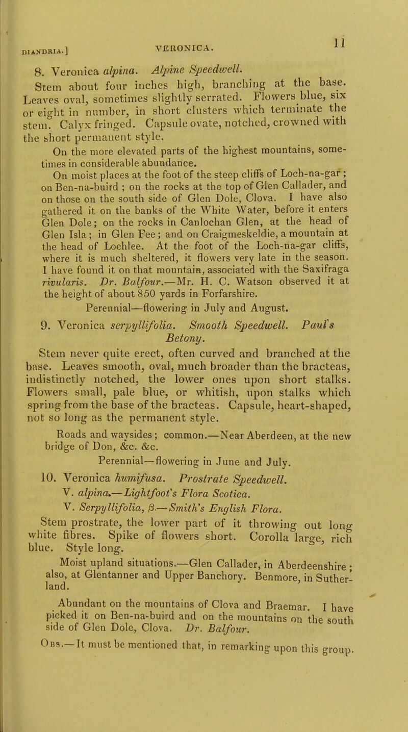 8. Veronica alpina. Alpine Speedwell. Stem about four inches high, branching at the base. Leaves oval, sometimes slightly serrated. Flowers blue, six or eight in number, in short clusters which terminate the stem. Calyx fringed. Capsule ovate, notched, crowned with the short permanent style. On the more elevated parts of the highest mountains, some- times in considerable abundance. On moist places at the foot of the steep cliffs of Loch-na-gar ; on Ben-na-buird ; on the rocks at the top of Glen Callader, and on those on the south side of Glen Dole, Clova. I have also gathered it on the banks of the White Water, before it enters Glen Dole; on the rocks in Canlochan Glen, at the head of Glen Isla; in Glen Fee ; and on Craigmeskeldie, a mountain at the head of Lochlee. At the foot of the Loch-na-gar cliffs, where it is much sheltered, it flowers very late in the season. I have found it on that mountain, associated with the Saxifraga rivularis. Dr. Balfour.—Mr. H. C. Watson observed it at the height of about 850 yards in Forfarshire. Perennial—flowering in July and August. 9. Veronica serpyllifolia. Smooth Speedwell. Pauls Betony. Stem never quite erect, often curved and branched at the base. Leaves smooth, oval, much broader than the bracteas, indistinctly notched, the lower ones upon short stalks. Flowers small, pale blue, or whitish, upon stalks which spring from the base of the bracteas. Capsule, heart-shaped, not so long as the permanent style. Roads and waysides; common.—Near Aberdeen, at the new bridge of Don, &:c. &c. Perennial—flowering in June and July. 10. Veronica humifusa. Prostrate Speedwell. V. alpina,—Lightfoofs Flora Scofica. V. Serpyllifolia, /3.— Smith's English Flora. Stem prostrate, the lower part of it throMang out lono- white fibres. Spike of flowers short. Corolla large, rich blue. Style long. ' Moist upland situations.—Glen Callader, in Aberdeenshire ; also, at Glentanner and Upper Banchory. Benmore, in Suther- land. ' Abundant on the mountains of Clova and Braemar. I have picked it on Ben-na-buird and on the mountains on the south side of Glen Dole, Clova. Dr. Balfour. Ob9.—It must be mentioned that, in remarking upon this group.
