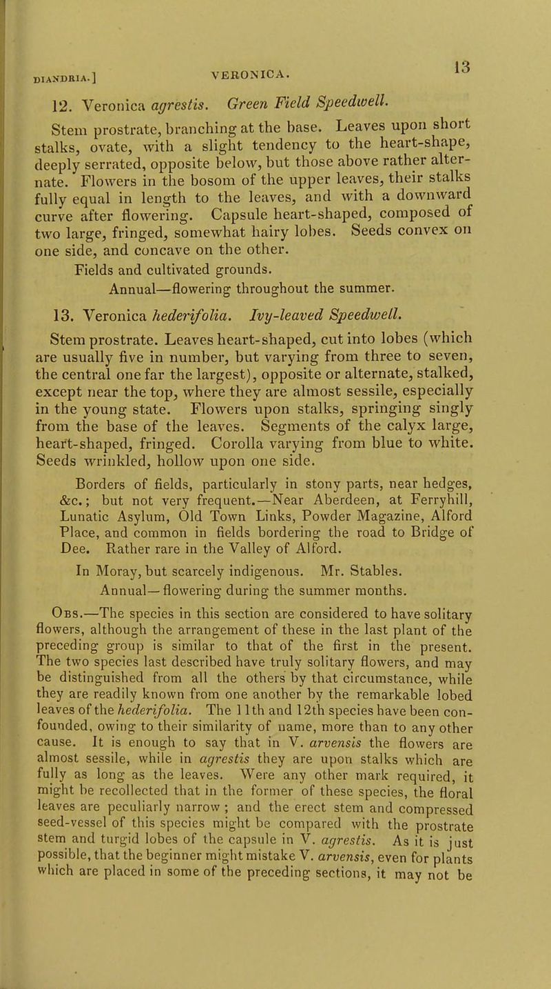 12. Veronica agrestis. Green Field Speedwell. Stem prostrate, branching at the base. Leaves upon short stalks, ovate, with a slight tendency to the heart-shape, deeply serrated, opposite below, but those above rather alter- nate. Flowers in the bosom of the upper leaves, their stalks fully equal in length to the leaves, and with a downward curve after flowering. Capsule heart-shaped, composed of two large, fringed, somewhat hairy lobes. Seeds convex on one side, and concave on the other. Fields and cultivated grounds. Annual—flowering throughout the summer. 13. Veronica heder'ifolia. Ivy-leaved Speedwell. Stem prostrate. Leaves heart-shaped, cut into lobes (which are usually five in number, but varying from three to seven, the central one far the largest), opposite or alternate, stalked, except near the top, where they are almost sessile, especially in the young state. Flowers upon stalks, springing singly from the base of the leaves. Segments of the calyx large, heart-shaped, fringed. Corolla varying from blue to white. Seeds wrinkled, hollow upon one side. Borders of fields, particularly in stony parts, near hedges, &c.; but not very frequent.—Near Aberdeen, at Ferryhill, Lunatic Asylum, Old Town Links, Powder Magazine, Alford Place, and common in fields bordering the road to Bridge of Dee. Rather rare in the Valley of Alford. In Moray, but scarcely indigenous, Mr. Stables. Annual—flowering during the summer months. Obs.—The species in this section are considered to have solitary flowers, although the arrangement of these in the last plant of the preceding group is similar to that of the first in the present. The two species last described have truly solitary flowers, and may be distinguished from all the others by that circumstance, while they are readily known from one another by the remarkable lobed leaves of the hederifolia. The 11th and 12th species have been con- founded, owing to their similarity of name, more than to any other cause. It is enough to say that in V. arvensis the flowers are almost sessile, while in agrestis they are upon stalks which are fully as long as the leaves. Were any other mark required, it might be recollected that in the former of these species, the floral leaves are peculiarly narrow ; and the erect stem and compressed seed-vessel of this species might be compared with the prostrate stem and turgid lobes of the capsule in V. agrestis. As it is just possible, that the beginner might mistake V. arvensis, even for plants which are placed in some of the preceding sections, it may not be