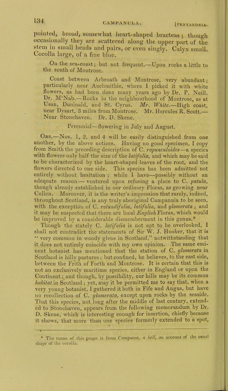 CAMl'ANULA. IVENi am.kia. pointed, broad, somewhat heart-shaped bracteas; thuuo-h occasionally they are scattered along the upper part of the stem in small heads and pairs, or even sh)gly. Calyx small. Corolla large, of a fine blue. On the sea-coast; but not frequent.—Upon rocks a little to the south of Montrose. Coast between Arbroath and Montrose, very abundant; particularly near Auchmithie, where I picked it with white flowers, as had been done many years ago by Dr. P. Neill. Dr. M'Nab.—Rocks in the neighbourhood of Montrose, as at Usan, Duninald, and St. Cyrus. Mr. White.—High coast, near Dysart, 3 miles from Montrose. Mr. Hercules R. Scott.— Near Stonehaven. Dr. D. Skene. Perennial—flowering in July and August. Obs.—Nos. 1, 2, and 4 will be easily distinguished from one another, by the above notices. Having no good specimen, I copy from Smith the preceding description of C. rapunculoides—a species with flowers only half the size of the latifolia, and which may be said to be characterized by the heart-shaped leaves of the root, and the flowers directed to one side. This species has been admitted not entirely without hesitation ; while I have—possibly without an adequate reason — ventui-ed upon refusing a place to C. paiula, though already established in our ordinary Floras, as growing near Cullen. Moreover, it is the writer's impression that rarely, indeed, throughout Scotland, is any truly aboriginal Campanula to be seen, with the exception of C. rotundifolia, latifolia, and glomerata ; and it may be suspected that there are local ii^n(//is/i Floras, which would be improved by a considerable dismemberment in this genus.* Though the stately C. latifolia is not apt to be overlooked, I shall not contradict the statements of Sir W. J. Hooker, that it is very common in woody glens in Scotland. notwithstanding that it does not entirely coincide with my own opinion. The same emi- nent botanist has mentioned that the station of C. glomerata in Scotland is hilly pastures ; but confined, he believes, to the east side, between the Frith of Forth and Montrose. It is certain that this is not an exclusively maritime species, either in England or upon the Continent; and though, by possibility, our hills ihay be its common habitat in Scotland ; yet, may it be permitted me to say that, when a very young botanist. ! gathered it both in Fife and Angus, but have no recollection of C. glomerata, except upon rocks by the seaside. That this species, not long after the middle of last century, extend- ed to Stonehaven, appears from the following memorandum by Dr. D. Skene, which is interesting enough for insertion, chiefly because it shows, that more than one species formerly extended to a spot, * The name of this gcmis is IVoiu Campana, a bell, on account of the iisua shajic of till corolla.