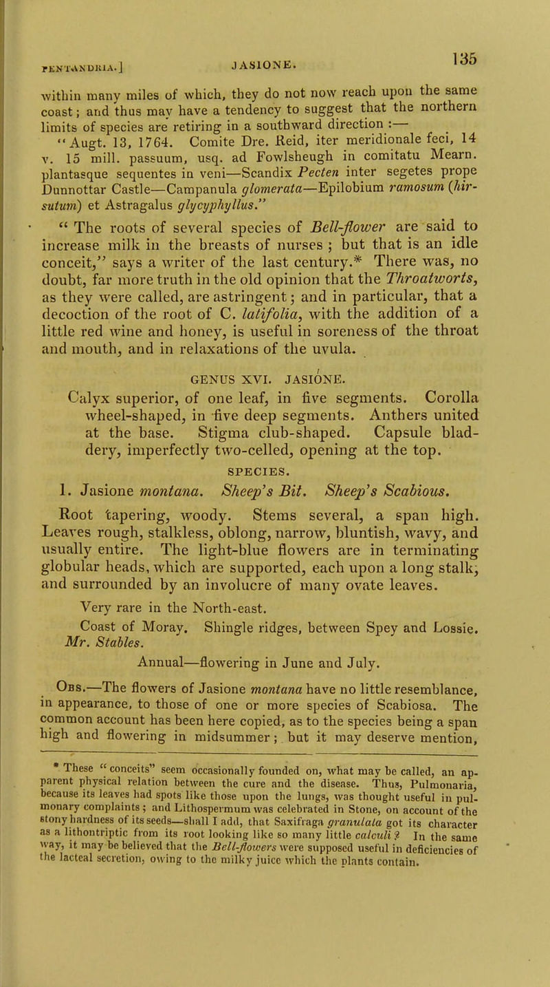 rENUVNUKlA.] JASIONE. within many miles of which, they do not now reach upon the same coast; and thus may have a tendency to suggest that the northern limits of species are retiring in a southward direction :—  Augt. 13, 1764. Comite Dre. Reid, iter meridionale feci, 14 V. 15 mill, passuum, usq. ad Fowlsheugh in comitatu Mearn. plantasque sequentes in veni—Scandix Pecten inter segetes prope Dunnottar Castle—Campanula $f/omerafa—Epilobiura ramosum (Mr- suiuni) et Astragalus glycyphyllus.  The roots of several species of Bell-flower are said to increase milk in the breasts of nurses ; but that is an idle conceit/' says a writer of the last century.* There vras, no doubt, far more truth in the old opinion that the Throatworts, as they were called, are astringent; and in particular, that a decoction of the root of C. latifolia, with the addition of a little red wine and honey, is useful in soreness of the throat and mouth, and in relaxations of the uvula. GENUS XVI. JASIONE. Calyx superior, of one leaf, in five segments. Corolla wheel-shaped, in five deep segments. Anthers united at the base. Stigma club-shaped. Capsule blad- dery, imperfectly two-celled, opening at the top. SPECIES. 1. Jasione montana. Sheep's Bit. Sheep's Scabious. Root tapering, woody. Stems several, a span high. Leaves rough, stalkless, oblong, narrow, bluntish, wavy, and usually entire. The light-blue flowers are in terminating globular heads, which are supported, each upon along stalk, and surrounded by an involucre of many ovate leaves. Very rare in the North-east. Coast of Moray. Shingle ridges, between Spey and Lossie. Mr. Stables. Annual—flowering in June and July. Obs,—The flowers of Jasione montana have no little resemblance, in appearance, to those of one or more species of Scabiosa. The common account has been here copied, as to the species being a span high and flowering in midsummer; but it may deserve mention, These conceits seem dccasionally founded on, what may be called, an ap- parent physical relation between the cure and the disease. Thus, Pulmonaria, because its leaves had spots like those upon the lungs, was thought useful in pul- monary complaints; and Lithospermum was celebrated in Stone, on account of the Btony hardness of its seeds—shall I add, that Saxifraga graiiulala got its character as a lithontriptic from its root looking like so many little calculi f In the same way, it may be believed that the Bell-flowers were supposed useful in deficiencies of the lacteal secretion, owing to the milky juice which the plants contain.