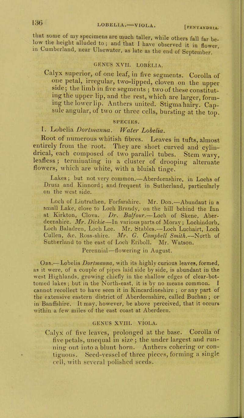 LOBELIA.—VIOLA. [pkn . xNDn.x- that some of my specimens are much taller, while others fall far be low the height alluded to ; and that I have observed it in flower m Cumberland, near Ulsewater, as late as the end of September. ' GENUS XVII. LOBELIA. Calyx superior, of one leaf, in five segments. Corolla of one petal, irregular, two-lipped, cloven on the upper side; the limb in five segments ; two of these constitut- ing the upper lip, and the rest, which are larger, form- ing the lower lip. Anthers united. Stigma hairy. Cap- sule angular, of two or three cells, bursthig at the top. SPECIES. 1. hoheUa. Dortmanna. Water Lobelia. Root of numerous whitish fibres. Leaves in tufts, almost entirely from the root. They are short curved and cylin- drical, each composed of two parallel tubes. Stem wavy, leafless; terminating in a cluster of drooping alternate flowers, which are white, with a bluish tinge. Lakes ; but not verv common.—Aberdeenshire, in Lochs of um and Kinnord ; and frequent in Sutherland, particularly on the west side. Loch of Lintrathen, Forfarshire. Mr. Don.—Abundant in a small Lake, close to Loch Brandy, on the hill behind the Inn at Kirkton, Clova. JJr. Balfour.—Loch of Skene, Aber- deenshire. Mr. Dickie—In various parts of Morav ; Lochindorb^ Loch Baladren, Loch Lee. Mr. Stables.—Loch Luchairt, Loch CuUen, &c. Ross-shire. Mr. G. Camj)bell Smith.—North of Sutherland to the east of Loch Eriboll. Mr. Watson. Perennial—flowering in August. Obs.— Lobelia Dorbnanna, with its highly curious leaves, formed, as it were, of a couple of pipes laid side by side, is abundant in the west Highlands, growing chiefly in the shallow edges of clear-bot- tomed lakes; but in the North-east, it is by no means common. I cannot recollect to have seen it in Kincardineshire ; or any part of the extensive eastern district of Aberdeenshire, called Buchau ; or in Banffshire. It may, however, be above perceived, that it occurs within a few miles of the east coast at Aberdeen. GENUS XVIII. VIOLA. Calyx of five leaves, prolonged at the base. Corolla of five petals, unequal in size; the under largest and run- ning out into a blunt horn. Anthers cohering or con- tiguous. Seed-vessel of three pieces, forming a single coll, with several polished seeds.