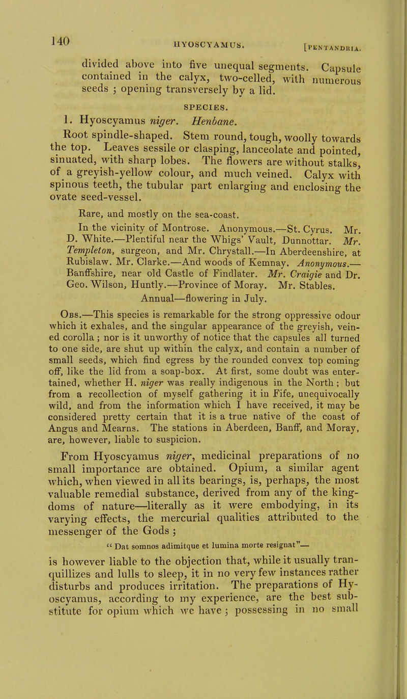 IIYOSCYAMUS. [I'li.STANDUIA. divided above into five unequal segments. Capsule contained in the calyx, two-celled, with numerous seeds ; opening transversely by a lid. SPECIES. 1. Hyoscyamus niger. Henbane. Root spindle-shaped. Stem round, tough, woolly towards the top. Leaves sessile or clasping, lanceolate and pointed, sinuated, with sharp lobes. The flowers are without stalks' of a greyish-yellow colour, and much veined. Calyx with spinous teeth, the tubular part enlarging and enclosing the ovate seed-vessel. Rare, and mostly on the sea-coast. In the vicinity of Montrose. Anonymous.—St. Cyrus. Mr. D. White.—Plentiful near the Whigs' Vault, Dunnottar. Mr. Templeton, surgeon, and Mr, Chrystall.—In Aberdeenshire, at Rubislaw, Mr, Clarke.—And woods of Kemnay, Anonymous.— Banffshire, near old Castle of Findlater. Mr. Craigie and Dr. Geo. Wilson, Huntly.—Province of Moray. Mr. Stables, Annual—flowering in July. Obs.—This species is remarkable for the strong oppressive odour which it exhales, and the singular appearance of the greyish, vein- ed corolla ; nor is it unworthy of notice that the capsules all turned to one side, are shut up within the calyx, and contain a number of small seeds, which find egress by the rounded convex top coming off, like the lid from a soap-box. At first, some doubt was enter- tained, whether H, niger was really indigenous in the North; but from a recollection of myself gathering it in Fife, unequivocally wild, and from the information which I have received, it may be considered pretty certain that it is a true native of the coast of Angus and Mearns. The stations in Aberdeen, Banff, and Moray, are, however, liable to suspicion. From Hyoscyamus niger^ medicinal preparations of no small importance are obtained. Opium, a similar agent which, when viewed in all its bearings, is, perhaps, the most valuable remedial substance, derived from any of the king- doms of nature—literally as it were embodying, in its varying effects, the mercurial qualities attributed to the messenger of the Gods ;  Dat somnos adimitque et lumina morte resiguat— is however liable to the objection that, while it usually tran- quillizes and lulls to sleep, it in no very few instances rather disturbs and produces irritation. The preparations of Hy- oscyamus, according to my experience, are the best sub- stitute for opium which m'c have; possessing in no small