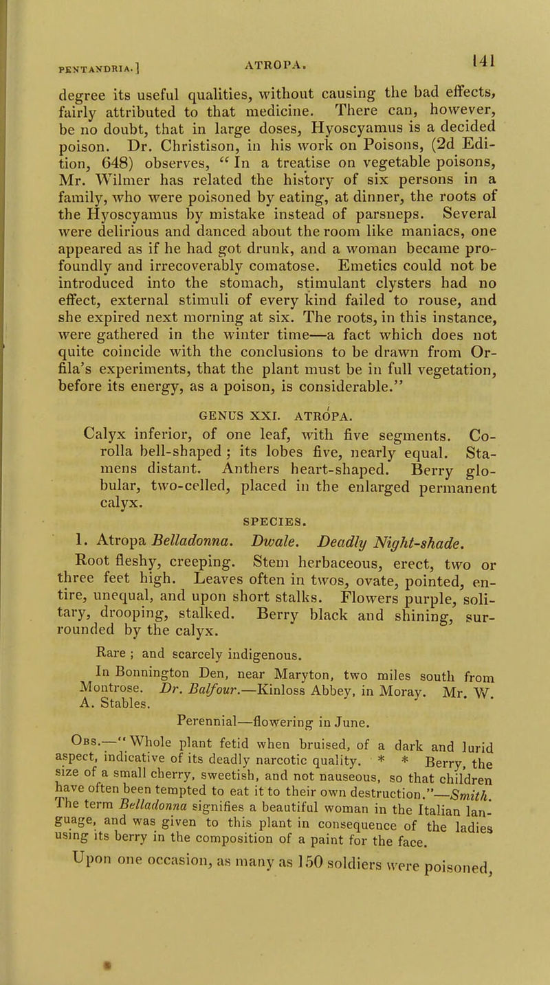 PKNTAXDRIA. ] degree its useful qualities, without causing the bad effects, fairly attributed to that medicine. There can, however, be no doubt, that in large doses, Hyoscyamus is a decided poison. Dr. Christison, in his work on Poisons, (2d Edi- tion, 648) observes,  In a treatise on vegetable poisons, Mr. Wilmer has related the history of six persons in a family, who were poisoned by eating, at dinner, the roots of the Hyoscyamus by mistake instead of parsneps. Several were delirious and danced about the room like maniacs, one appeared as if he had got drunk, and a woman became pro- foundly and irrecoverably comatose. Emetics could not be introduced into the stomach, stimulant clysters had no effect, external stimuli of every kind failed to rouse, and she expired next morning at six. The roots, in this instance, were gathered in the winter time—a fact which does not quite coincide with the conclusions to be drawn from Or- fila's experiments, that the plant must be in full vegetation, before its energy, as a poison, is considerable. GENUS XXI. ATROPA. Calyx inferior, of one leaf, with five segments. Co- rolla bell-shaped ; its lobes five, nearly equal. Sta- mens distant. Anthers heart-shaped. Berry glo- bular, two-celled, placed in the enlarged permanent calyx. SPECIES. I. Atro^Q. Belladonna. Dwale. Deadly Night-shade. Root fleshy, creeping. Stem herbaceous, erect, two or three feet high. Leaves often in twos, ovate, pointed, en- tire, unequal, and upon short stalks. Flowers purple, soli- tary, drooping, stalked. Berry black and shining, sur- rounded by the calyx. Rare ; and scarcely indigenous. In Bonnington Den, near Maryton, two miles south from Montrose. Dr. Balfour.—Kialoss Abbey, in Moray. Mr. W. A. Stables. Perennial—flowering in June. Obs.—Whole plant fetid when bruised, of a dark and lurid aspect, mdicative of its deadly narcotic quality. * * Berry, the size of a small cherry, sweetish, and not nauseous, so that children have often been tempted to eat it to their own destruction.—^SwiM The terra Belladonna signifies a beautiful woman in the Italian lan- guage, and was given to this plant in consequence of the ladies using Its berry in the composition of a paint for the face. Upon one occasion, as many as 150 soldiers were poisoned, ■