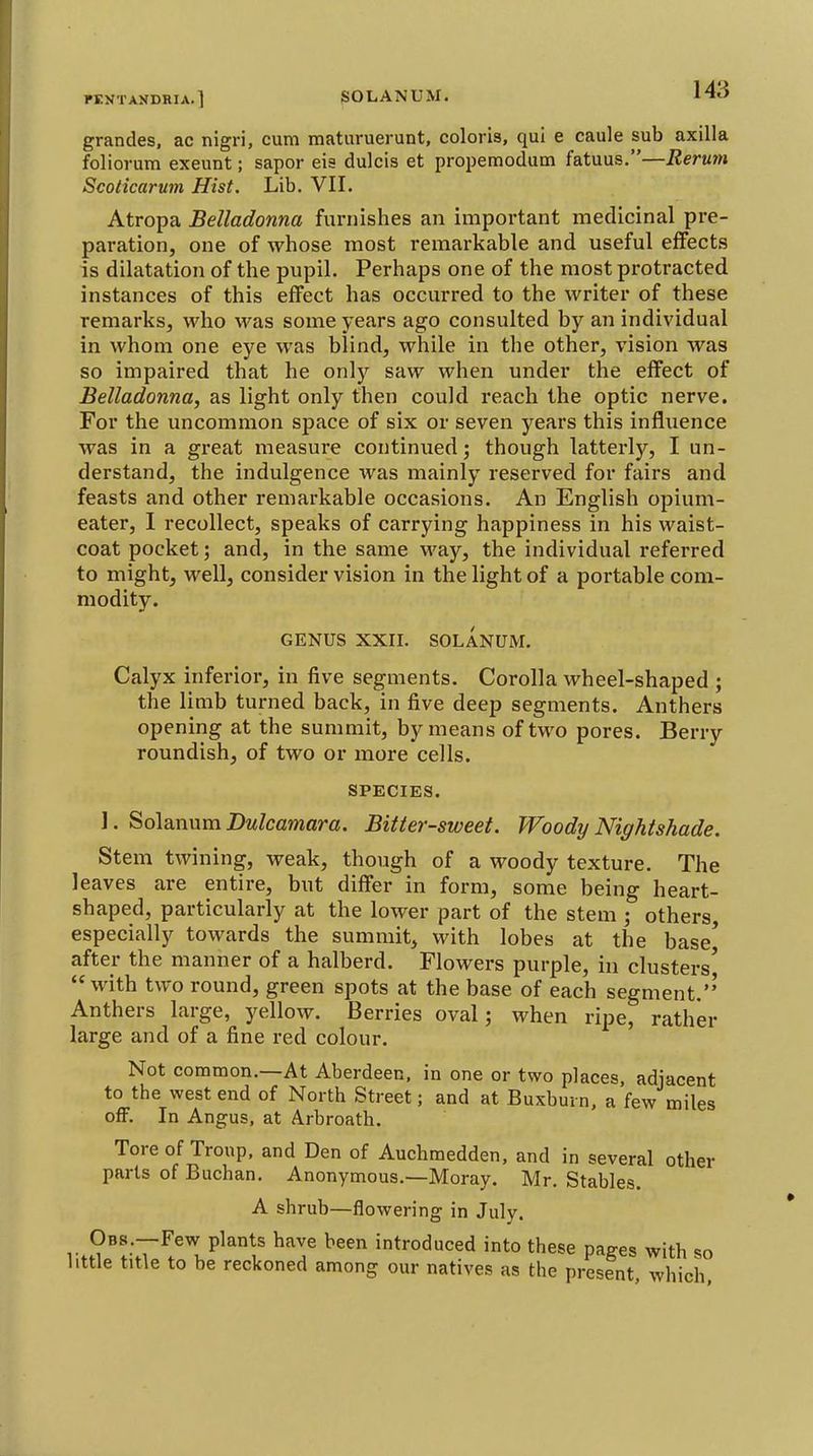 grandes. ac nigri, cum maturuerunt, colons, qui e caule sub axilla foliorum exeunt; sapor eis dulcis et propemodum fatuus.—Rerum Scoticaruin Hist. Lib. VII. Atropa Belladonna furnishes an important medicinal pre- paration, one of whose most remarkable and useful effects is dilatation of the pupil. Perhaps one of the most protracted instances of this effect has occurred to the writer of these remarks, who was some years ago consulted by an individual in whom one eye was blind, while in the other, vision was so impaired that he only saw when under the effect of Belladonna, as light only then could reach the optic nerve. For the uncommon space of six or seven years this influence was in a gi-eat measure continued; though latterly, I un- derstand, the indulgence was mainly reserved for fairs and feasts and other remarkable occasions. An English opium- eater, I recollect, speaks of carrying happiness in his waist- coat pocket; and, in the same way, the individual referred to might, well, consider vision in the light of a portable com- modity. GENUS XXII. SOLANUM. Calyx inferior, in five segments. Corolla wheel-shaped ; the limb turned back, in five deep segments. Anthers opening at the summit, by means of two pores. Berry roundish, of two or more cells. SPECIES. 1. Solanum Dulcamara. Bitter-sweet. Woody Nightshade. Stem twining, weak, though of a woody texture. The leaves are entire, but differ in form, some being heart- shaped, particularly at the lower part of the stem ; others, especially towards the summit, with lobes at the base^ after the manner of a halberd. Flowers purple, in clusters' with two round, green spots at the base of each segment.' Anthers large, yellow. Berries oval j when ripe, rather large and of a fine red colour. Not common.—At Aberdeen, in one or two places, adjacent to the west end of North Street; and at Buxburn, a few miles off. In Angus, at Arbroath. Tore of Troup, and Den of Auchmedden, and in several other parts of Buchan. Anonymous.—Moray. Mr. Stables. A shrub—flowering in July. r.?^!;7^.'1^^''''^' 'Produced into these pages with so little title to be reckoned among our natives as the present, which.