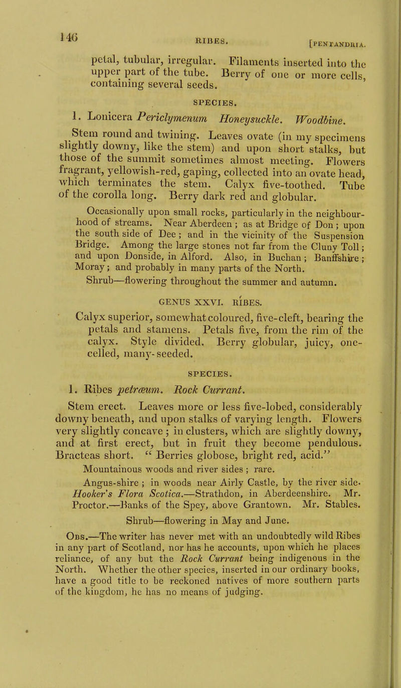 140 RIOGB. [PENrANDUJA. petal, tubular, irregular. Filaments inserted into the upper part of the tube. Berry of one or more cells containing several seeds. ' SPECIES. I. Louiceva Pericli/menum Honeysuckle. Woodbine. Stem round and twining. Leaves ovate (in my specimens slightly downy, like the stem) and upon short stalks, l)ut those of the summit sometimes almost meeting. Flowers fragrant, yellowish-red, gaping, collected into an ovate head, which terminates the stem. Calyx five-toothed. Tube of the corolla long. Berry dark red and globular. Occasionally upon small rocks, particularly in the neighbour- hood of streams. Near Aberdeen ; as at Bridge of Don ; upon the south side of Dee; and in the vicinity of the Suspension Bridge. Among the large stones not far from the Cluny Toll; and upon Donside, in Alford. Also, in Buchan ; Banffshire ; Moray; and probably in many parts of the North. Shrub—flowering throughout the summer and autumn. GENUS XXVI. RIBES. Calyx superior, somewhat coloured, five-cleft, bearing the petals and stamens. Petals five, from the rim of the calyx. Style divided. Berry globular, juicy, one- celled, many- seeded. SPECIES. 1. Ribes petrmmi. Rock Currant. Stem erect. Leaves niore or less five-lobed, considerably downy beneath, and upon stalks of varying length. Flowers very slightly concave ; in clusters, which are slightly downy, and at first erect, but in fruit they become pendulous. Bracteas short. Berries globose, bright red, acid. Mountainous woods and river sides ; rare. Angus-shire ; in woods near Airly Castle, by the river side- Hooker's Flora Scotica.—Strathdon, in Aberdeenshire. Mr. Proctor.—Banks of the Spey, above Grantown. Mr. Stables. Shrub—flowering in May and June. Obs.—The writer has never met with an undoubtedly wild Ribes in any part of Scotland, nor has he accounts, upon which he places reliance, of any but the Rock Currant being indigenous in the North. Whether the other species, inserted in our ordinary books, have a good title to be reckoned natives of more southern parts of the kingdom, he has no means of judging.