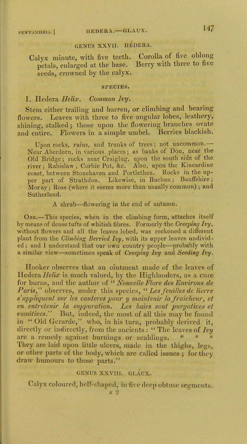 I'EKTANDRIA. J IlEDERA. —GLAUX. GENUS XXVII. HEDERA. Calyx minute, with five teeth. Corolla of five oblong petals, enlarged at the base. Berry with three to five seeds, crowned by the calyx. SrECIES. 1. Hedera Helix. Common Ivy. Stem either trailing and barren, or clim])ing and bearing flowers. Leaves with three to five angular lobes, leathery, shining, stalked; those upon the flowering branches ovate and entire. Flowers in a simple umbel. Berries blackish. Upon rocks, ruins, and trunks of trees; not uncommon.— Near Aberdeen, in various places; as banks of Don, near the Old Bridge; rocks near Craiglug, upon the south side of the river; Rubislaw ; Corbie Pot, &c. Also, upon the Kincardine coast, between Stonehaven and Portlethen. Rocks in the up- per part of Strathdon. Likewise, in Buchan; Banffshire; Moray; Ross (where it seems more than usually common) ; and Sutherland. A shrub—flowering in the end of autumn. Obs.—This species, when in the climbing form, attaches itself by means of dense tufts of whitish fibres. Formerly the Creeping Ivy, without flowers and all the leaves lobed, was reckoned a different plant from the Climbing Berried Ivy, with its upper leaves undivid- ed ; and I understand that our own country people—probably with a similar view—sometimes speak of Creeping Ivy and Seeding Ivy. Hooker observes that an ointment made of the leaves of Hedera//e/w? is much valued, by the Highlanders, as a cure for burns, and the author of Nouvelle Flore des Environs de Paris, observes, under this species, Les feuilles de lierre s'appliqucnt sur les cauteres pour y mainienir la J'raicheur, et en entreienir la siqjpuration. Les baies sont purgatives et vomitives. But, indeed, the most of all this may be found in  Old Gerarde, who, in his turn, probably derived it, directly or indirectly, from the ancients .:  The leaves of Ivy are a remedy against burnings or scaldings. * * * They are laid upon little ulcers, made in the thighs, legs, or other parts of the body, which are called issues ^ for they <lraw humours to those parts. GENUS XXVIII. GLAUX. Calyx coloured, bell-shaped, in five deep obtuse segments. K 2
