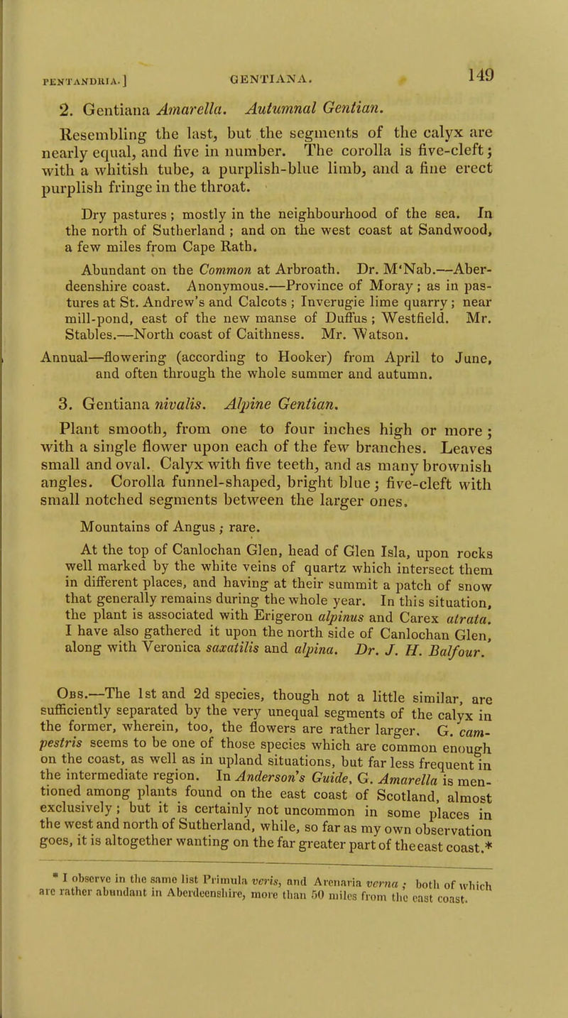 2. Gentiana Amarella. Autumnal Gentian. Resembling the last, but the segments of the calyx are nearly equal, and live in number. The corolla is five-cleft j with a whitish tube, a purplish-blue limb, and a fine erect purplish fringe in the throat. Dry pastures; mostly in the neighbourhood of the sea. In the north of Sutherland ; and on the west coast at Sandwood, a few miles from Cape Rath. Abundant on the Common at Arbroath. Dr. M'Nab.—Aber- deenshire coast. Anonymous.—Province of Moray; as in pas- tures at St. Andrew's and Calcots ; Inverugie lime quarry; near mill-pond, east of the new manse of Duffus; Westfield. Mr. Stables.—North coast of Caithness. Mr. Watson. Annual—flowering (according to Hooker) from April to June, and often through the whole summer and autumn. 3. Gentiana nivalis. Aljnne Gentian. Plant smooth, from one to four inches high or more ; with a single flower upon each of the few branches. Leaves small and oval. Calyx with five teeth, and as many brownish angles. Corolla funnel-shaped, bright blue; five-cleft with small notched segments between the larger ones. Mountains of Angus; rare. At the top of Canlochan Glen, head of Glen Isla, upon rocks well marked by the white veins of quartz which intersect them in difi'erent places, and having at their summit a patch of snow that generally remains during the whole year. In this situation, the plant is associated with Erigeron alpinus and Carex atrata. I have also gathered it upon the north side of Canlochan Glen, along with Veronica saxatilis and aljiina. Dr. J. H. Balfour.' Obs.—The 1st and 2d species, though not a little similar, are sufficiently separated by the very unequal segments of the calyx in the former, wherein, too, the flowers are rather larger, G. cam- pestris seems to be one of those species which are common enough on the coast, as well as in upland situations, but far less frequent in the intermediate region. In Anderson's Guide, G. Amarella is men- tioned among plants found on the east coast of Scotland, almost exclusively ; but it is certainly not uncommon in some places in the west and north of Sutherland, while, so far as my own observation goes, it is altogether wanting on the far greater part of the east coast ♦ I observe in tlie snmo list Primula veris, nnd Arcnaria vcrna : both of which arc rather abandant in Aberdeenshire, more than 50 miles from the cast coast.