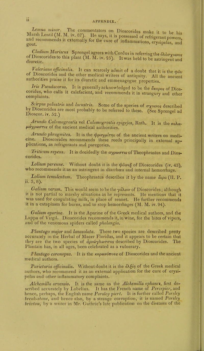  APPENDIX, Lemm nm>or The commentators on Dioscorides make it to be his Marsh Lent.l(M. M. ,v. 87). He says, it is possessed of refrige ant powe amUecommends it externally for the cure of inflammations, erysipelaHnd Cladium Mariscus Sprengel agrees with Cordus in referring the 6\6cryoivos dium'r ^'^^ ^^^ ''^ astringeJtand Valeriana officivalis. It can scarcely admit of a doubt that it is the <pov of Dioscorides and the other medical writers of antiquity. All the ancient authorities praise it for its diuretic and emmenagogue properties. Iris Pseudacorus. It is generally acknowledged to be the Skooos of Dios- corides, who calls It calefacient, and recommends it in strangury and other complaints. Scirpus palmtri.1 and lacustris. Some of the species of a-xotvos described by Dioscorides are most probably to be referred to these. (See Sprengel ad Dioscor. iv. 52.) r & Arundo Calamagrostis vel Calumngro&tis epigejos, Roth. It is the KaXa- HaypacTTis of the ancient medical authorities. Arundo phragmifes. It is the ^payp'iTrjs of the ancient writers on medi- cine. Dioscorides recommends these reeds principally in external ap- plications, as refrigerants and paregorics. Triticum repens. It is decidedly the a-ypwo-Ttr of Theophrastus and Dios- corides. Lolium perenne. Without doubt it is the ^oivi^ of Dioscorides (iv. 43), who recommends it as an astringent in diarrhoea and internal hemorrhage. Lolium temulentum. Theophrastus describes it by the name aipa (11. P. ii.5, 8). Galium verum. This would seem to be the yaXiov of Dioscorides; although it is not partial to marshy situations as he represents. He mentions that it was used for coagulating milk, in place of rennet. He further recommends it in a cataplasm for burns, and to stop hemorrhages (M. M. iv. 94). Galium aparine. It is the Aparine of the Greek medical authors, and the Lappa of Virgil. Dioscorides recommends it, in wine, for the bites of vipers, and of the venomous spiders called plialangia. JPlantugo major and lanceolata. These two species are described pretty accurately in the Herbal of Macer Floridas, and it appears to be certain that they are the two species of dpvuyXao-cros described by Dioscorides. The Plantain has, in all ages, been celebrated as a vulnerary. Flantago coronopus. It is the Kopoavoirovs oi Dioscorides and the ancient medical authors. Parietaria officinalis. Without doubt it is the iX^tr) of the Greek medical authors, who recommend it as an external application for the cure of erysi- pelas and other inflammatory complaints. Alchemilla arvensis. It is the same as the Alchemilla aphanct, first de- scribed accurately by Lobelius. It has the French name of Penepicr, and hence, perhaps, the English name Pursier/ picrt. It is further called Parsley hrcak-stone, and hence also, by a strange corruption, it is named Parslcif hrixtoit, by a writer in Mr, Guthrie's late publication on the diseases of the