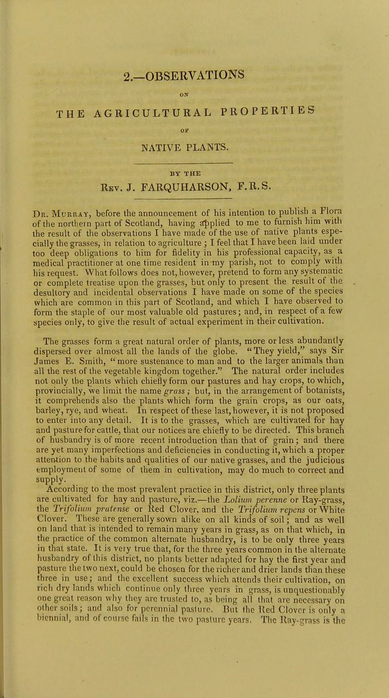 2.—OBSERVATIONS ON THE AGRICULTURAL PROPERTIES OK NATIVE PLANTS. BY THE Rbv. J. FARQUHARSON, F.R.S. Dr. Murray, before the announcement of his intention to publish a Flora of the northern part of Scotland, having £t|)plied to me to furnish him with the result of the observations I have made of the use of native plants espe- cially the grasses, in relation to agriculture ; I feel that I have been laid under too deep obligations to him for fidelity in his professional capacity, as a medical practitioner at one time resident in my parish, not to comply with his request. What follows does not, however, pretend to form any systematic or complete treatise upon the grasses, but only to present the result of the desultory and incidental observations I have made on some of the species which are common in this part of Scotland, and which I have observed to form the staple of our most valuable old pastures; and, in respect of a few species only, to give the result of actual experiment in their cultivation. The grasses form a great natural order of plants, more or less abundantly dispersed over almost all the lands of the globe. They yield, says Sir James E. Smith, more sustenance to man and to the larger animals than all the rest of the vegetable kingdom together. The natural order includes not only the plants which chiefly form our pastures and hay crops, to which, provincially, we limit the name grass ; but, in the arrangement of botanists, it comprehends also the plants which form the grain crops, as our oats, barley, rye, and wheat. In respect of these last, however, it is not proposed to enter into any detail. It is to the grasses, which are cultivated for hay and pasture for cattle, that our notices are chiefly to be directed. This branch of husbandry is of more recent introduction than that of grain; and there are yet many imperfections and deficiencies in conducting it, which a proper attention to the habits and qualities of our native grasses, and the judicious employment of some of them in cultivation, may do much to correct and supply. According to the most prevalent practice in this district, only three plants are cultivated for hay and pasture, viz.—the Lolium perenne or Ray-grass, the TriJ'olium pratense or Red Clover, and the Trifolium repens or White Clover. These are generally sown alike on all kinds of soil; and as well on land that is intended to remain many years in grass, as on that which, in the practice of the common alternate husbandry, is to be only three years in that state. It is very true that, for the three years common in the alternate husbandry of this district, no plants better adapted for hay the first year and pasture the two next, could be chosen for the richer and drier lands than these three in use; and the excellent success which attends their cultivation, on rich dry lands which continue only three years in grass, is unquestionably one great reason why they arc trusted to, as being all that are necessary on other soils; and also for perennial pasture. But the Red Clover is only a biennial, and of course fails in the two pasture years. The Ray-grass is the