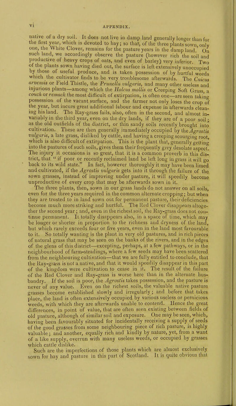 AI'PKNDIX. native of a dry soil. It does not live in damp land generally longer than for the first year, which is devoted to hay; so thaf, of the three plants sown only one, the White Clover, remains for the pasture years in the damp land ' On such land, we accordingly observe the pasture (however rich the soil and productive of heavy crops of oats, and even of barley) very inferior. Two of the plants sown having died out, the surface is left extensively unoccupied by those of useful produce, and is taken possession of by hurtful weeds which the cultivator finds to be very troublesome afterwards. The CwjVms arvensis or Field Thistle, the Prunella vulgaris, and many other useless and injurious plants—among which the Holms mollis or Creeping Soft Grass a couch or remack the most ditficult of extirpation, is often one—are seen taking possession of the vacant surface, and the farmer not only loses the crop of the year, but incurs great additional labour and expense in afterwards clean- ing his land. The Kay-grass fails, also, often in the second, and almost in- variably in the third year, even on the dry lands, if they are of a poor soil; as the old outfields of the district, or thin sandy soils recently brought into cultivation. These are then generally immediately occupied hy the A roslis vulgaris, a late grass, disliked by cattle, and having a creeping scourging root, which is also difficultof extirpation. This is the plant that, generally getting into the pastures of such soils, gives them their frequently grey desolate aspect. The injury it occasions is so great, that it is a common proverb in this dis- trict, that  if poor or recently reclaimed land be left long in grass it will go back to its wild state. In fact, however thoroughly it may have been limed and cultivated, if the Agrostis vulgaris gets into it through the failure of the sown grasses, instead of improving under pasture, it will speedily become unproductive of every crop that may be afterwards sown in it. The three plants, then, sown in our grass lands do not answer on all soils, even for the three years required in the common alternate cropping; but when they are trusted to in land sown out for permanent pasture, their deficiencies become much more striking and hurtful. The Red Clover disappears altoge- ther the second year; and, even in the richest soil, the Ray-grass does not con- tinue permanent. It totally disappears also, in a space of time, which may be longer or shorter in proportion to the richness and dryness of the land, but which rarely exceeds four or five years, even in the land most favourable to it. So totally wanting is the plant in very old pastures, and in rich pieces of natural grass that may be seen on the banks of the rivers, and in the edges of the glens of this district—excepting, perhaps, at a few pathways, or in the neighbourhood of farm-steadings, where a few seeds may have been scattered from the neighbouring cultivation—that we are fully entitled to conclude, that the Ray-grass is not a native, and that it would speedily disappear in this part of the kingdom were cultivation to cease in it. The result of the failure of the Red Clover and Ray-grass is worse here than in the alternate hus- bandry. If the soil is poor, the Agrostis takes possession, and the pasture is never of any value. Even on the richest soils, the valuable native pasture grasses become established slowly and irregularly ; and before that takes place, the land is often extensively occupied by various useless or pernicious weeds, with which they are afterwards unable to contend. Hence the great differences, in point of value, that are often seen existing between fields of old pasture, although of similar soil and exposure. One may be seen, which, having been favourably situated for incidentally receiving a supply of seeds of the good grasses from some neighbouring piece of rich pasture, is highly valuable ; and another, equally rich and kindly by nature, yet, from a want of a like supply, overrun with many useless weeds, or occupied by grasses which cattle dislike. Such are the imperfections of those plants which are almost exclusively sown for hay and pasture in this part of Scotland. It is quite obvious thai