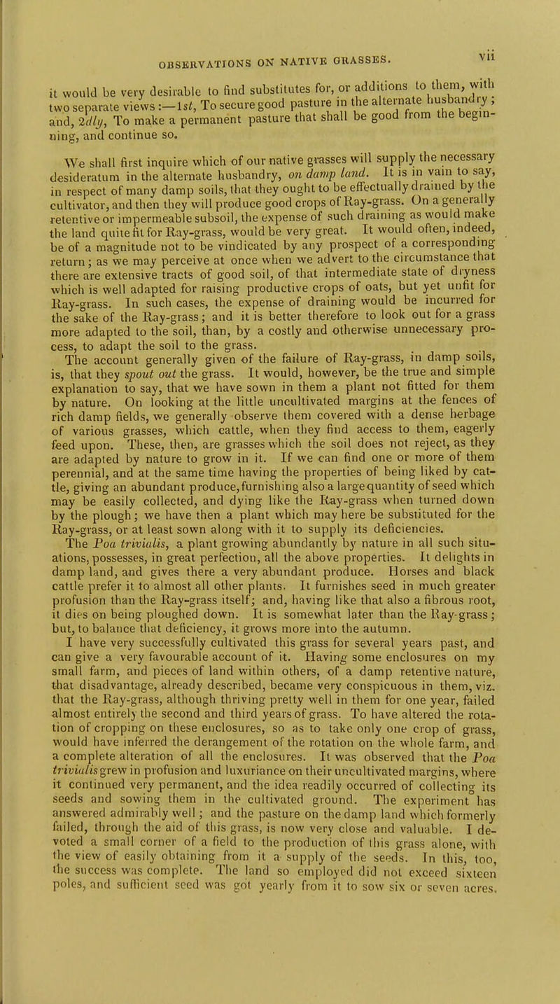 it would be very desirable to find substitutes for, or additions to them, with two separate views :-Ut, To secure good pasture in the alternate husbandry and, 2cll,,, To make a permanent pasture that shall be good from the begm- ning, and continue so. We shall first inquire which of our native grasses will supply the necessary desideratum in the alternate husbandry, 07i damp land. It is in vain to say, in respect of many damp soils, that they ought to be effectually drained by I le cultivator, and then they will produce good crops of Kay-grass. On a genera ly retentive or impermeable subsoil, the expense of such draining as would make the land quite fit for Ray-grass, would be very great. It would often, indeed, be of a magnitude not to be vindicated by any prospect of a corresponding return; as we may perceive at once when vve advert to the circumstance that there are extensive tracts of good soil, of that intermediate state of dryness which is well adapted for raising productive crops of oats, but yet unfit for Eay-grass. In such cases, the expense of draining would be incurred for the sake of the Ray-grass; and it is better therefore to look out for a grass more adapted to the soil, than, by a costly and otherwise unnecessary pro- cess, to adapt the soil to the grass. The account generally given of the failure of Ray-grass, in damp soils, is, that they spout out the grass. It would, however, be the true and simple explanation to say, that we have sown in them a plant not fitted for them by nature. On looking at the little uncultivated margins at the fences of rich damp fields, we generally observe ihem covered with a dense herbage of various grasses, which catde, when they find access to them, eagerly feed upon. These, then, are grasses which the soil does not reject, as they are adapted by nature to grow in it. If we can find one or more of them perennial, and at the same time having the properties of being liked by cat- tle, giving an abundant produce,furnishing also a largequantity of seed which may be easily collected, and dying like the Ray-grass when turned down by the plough; we have then a plant which may here be substituted for the Ray-grass, or at least sown along with it to supply its deficiencies. The Poa trivialis, a plant growing abundantly by nature in all such situ- ations, possesses, in great perfection, all the above properties. It delights in damp land, and gives there a very abundant produce. Horses and black cattle prefer it to almost all other plants. It furnishes seed in much greater profusion than the Ray-grass itself; and, having like that also a fibrous root, it dies on being ploughed down. It is somewhat later than the Ray-grass; but, to balance that deficiency, it grows more into the autumn. I have very successfully cultivated this grass for several years past, and can give a very favourable account of it. Having some enclosures on my small farm, and pieces of land within others, of a damp retentive nature, that disadvantage, already described, became very conspicuous in them, viz. that the Ray-grnss, although thriving pretty well in them for one year, failed almost entirely the second and third years of grass. To have altered the rota- tion of cropping on these enclosures, so as to take only one crop of grass, would have inferred the derangement of the rotation on the whole farm, and a complete alteration of all the enclosures. It was observed that the Poa tr ivialis gre-w in profusion and luxuriance on their uncultivated margins, where it continued very permanent, and the idea readily occuri-ed of collecting its seeds and sowing them in the cultivated ground. The experiment has answered admirably well; and the pasture on the damp land which formerly failed, through the aid of this grass, is now very close and valuable. I de- voted a small corner of a field to the production of this grass alone, with the view of easily obtaining from it a supply of the seeds. In this, too, ihe success was complete. The land so employed did not exceed sixteen poles, and sufficient seed was got yearly from it to sow six or seven acres.