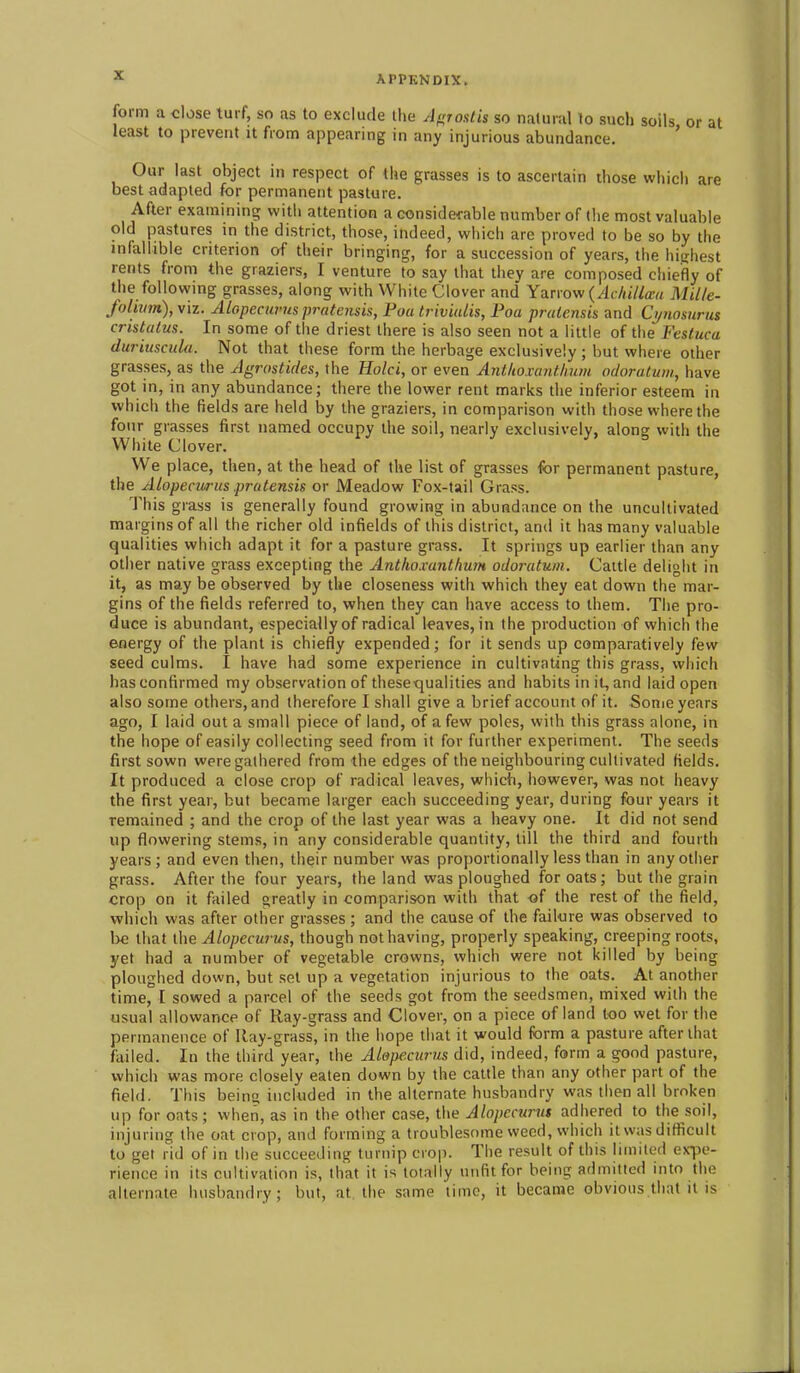 form a <:lose turf, so as to exclude the Af^rostis so natural to such soils or at least to prevent it from appearing in any injurious abundance. ' Our last object in respect of the grasses is to ascertain those which are best adapted for permanent pasture. After examining witii attention a considerable number of the most valuable old pastures in the district, those, indeed, which are proved to be so by the infallible criterion of their bringing, for a succession of years, the highest rents from the graziers, I venture to say that they are composed chieifly of the following grasses, along with White Clover and Yarrow {Adiillcca Mille- Joliiim), viz. ALopecurus pratensis, Poa triviulis, Foa praicnsis and Ci/nosurus cristalus. In some of the driest there is also seen not a little of the Festuca duriuscula. Not that these form the herbage exclusively ; but where other grasses, as the Agrostides, the Hold, or even Antlioxantlium odoraturn, have got in, in any abundance; there the lower rent marks the inferior esteem in which the fields are held by the graziers, in comparison with those where the four grasses first named occupy the soil, nearly exclusively, along with the White Clover. We place, then, at the head of the list of grasses for permanent pasture, the ALopecurus pratensis or Meadow Fox-tail Grass. This grass is generally found growing in abundance on the uncultivated margins of all the richer old infields of this district, and it has many valuable qualities which adapt it for a pasture grass. It springs up earlier than any other native grass excepting the Anthoxunthum odoratum. Cattle delight in it, as may be observed by the closeness with which they eat down the mar- gins of the fields referred to, when they can have access to them. The pro- duce is abundant, especially of radical leaves, in the production of which the energy of the plant is chiefly expended; for it sends up comparatively few seed culms. I have had some experience in cultivating this grass, which has confirmed my observation of these-qualities and habits in it, and laid open also some others, and therefore I shall give a brief account of it. Some years ago, I laid out a small piece of land, of a few poles, with this grass alone, in the hope of easily collecting seed from it for further experiment. The seeds first sown were gathered from the edges of the neighbouring cultivated fields. It produced a close crop of radical leaves, which, however, was not heavy the first year, but became larger each succeeding year, during four years it remained ; and the crop of the last year was a heavy one. It did not send up flowering stems, in any considerable quantity, till the third and fourth years; and even then, their number was proportionally less than in any other grass. After the four years, the land was ploughed for oats; but the grain crop on it failed greatly in comparison with that of the rest of the field, which was after other grasses ; and the cause of the failure was observed to be that the Alopecurus, though not having, properly speaking, creeping roots, yet had a number of vegetable crowns, which were not killed by being ploughed down, but set up a vegetation injurious to the oats. At another time, [ sowed a parcel of the seeds got from the seedsmen, mixed with the usual allowance of Ray-grass and Clover, on a piece of land too wet for the permanence of Ray-grass, in the hope that it would form a pasture after that failed. In the third year, the Aiope.curus did, indeed, form a good pasture, which was more closely eaten down by the cattle than any other part of the field. This bein included in the alternate husbandry was then all broken up for oats ; when, as in the other case, the Alopecurm adhered to the soil, injuring the oat crop, and forming a troublesome weed, which it was difficult to get rid of in the succeeding turnip crop. The result of this limited ex^x'- rience in its cultivation is, that it is totally unfit for being admitted into the alternate husbandry; but, at the same time, it became obvious that it is