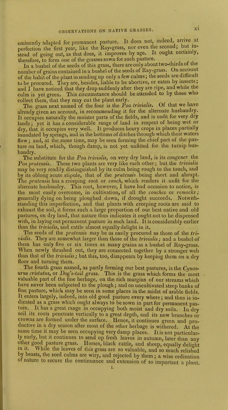 emmently adapted for permanent pasture. It does not, indeed, arrive at perfection the first year, like the Ray-grass, nor even the second; but in- stead of going out, as that does, it improves by age. It ought certainly, therefore, to form one of the grasses sown for such pasture. In a bushel of the seeds of this grass, there are only about two-thirds ot the number of grains contained in a bushel of the seeds of Ray-grass. On account of the iiabit of the plant in sending up only a few culms; the seeds are ditficult to be procured. They are, besides, liable to be abortive, or eaten by insects; and I have noticed that they drop suddenly after they are ripe, and while the culm is yet green. This circumstance should be attended to by those who collect them, that they may cut the plant early. The grass next named of the four is the Poa trivialis. Of that we have already given an account, in recommending it for the alternate husbandry. It occupies naturally the moister parts of the fields, and is unfit for very dry lands; yet it has a considerable range of land in respect of being wet or dry, that it occupies very well. It produces heavy crops in places partially inundated by springs, and in the bottoms of ditches through which their waters flow; and, at the.same time, may be seen forming the chief part of the pas- ture on land, which, though damp, is not yet unfitted for the turnip hus- bandry. The substitute for the Poa trivialis, on very dry land, is its congener the Poapratensis. These two plants are very like each other; but the trivialis may be very readily distinguished by its culm being rough to the touch, and by its oblong acute stipule, that of the pratensis being short and abrupt. The pratensis has a creeping root or couch, which renders it unfit for the alternate husbandry. This root, however, I have had occasion to notice, is the most easily overcome, in cultivation, of all the couches or remacks ; generally dying on being ploughed down, if drought succeeds. Notwith- standing this imperfection, and that plants with creeping roots are said to exhaust the soil, it forms such a large proportion of our best native and old pastures, on dry land, that nature thus indicates it ought not to be dispensed with, in laying out permanent pasture in such land. It is considerably earlier than the trivialis, and cattle almost equally delight in it. The seeds of the pratensis may be as easily procured as those of the tri- vialis. They are somewhat larger than those of the trivialis; and a bushel of them has only five or six times as many grains as a bushel of Ray-grass. When newly thrashed out, they are connected together by a stronger web than that of the trivialis; but this, too, disappears by keeping them on a dry floor and turning them. The fourth grass named, as partly forming our best pastures, is the Cynos- urus cristatus, or Dog's-tail grass. This is the grass which forms the most valuable part of the fine herbage, on the rich margins of our streams which have never been subjected to the plough; and on uncultivated steep banks of fine pasture, which may be seen in some places in the midst of arable fields. It enters largely, indeed, into old good pasture every where; and thus is in- dicated as a grass which ought always to be sown in part for permanent pas- ture. It has a great range in occupying both moist and dry soils. In dry soil its roots penetrate vertically to a great depth, and its new branches or crowns are formed under the surface. Hence, it continues green and pro- ductive in a dry season after most of the other herbage is withered. At the same time it may be seen occupying very damp places. It is not particular- ly early, but it continues to send up fresh leaves in autumn, later than any other good pasture grass. Horses, black cattle, and sheep, equally delight in it. While the leaves of this grass are so valuable, and so much relished by beasts, the seed culms are wiry, and rejected by them; a wise ordination of nature to secure the continuance and extension of so important a plant. L