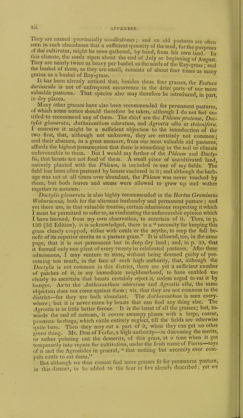 xu Al'l'ENDIX. '1 hey are named \novinch\\y windlestraws; iind un old pHsliires are ofiou seen in such abundance thai a sufficient quantity of the seed, for Uie purposes of the cultivator, mi-lit be soon gathered, by hand, from his own land In this climate, the seeds ripen about the end of July or beginning of Aueust Ttiey arc nearly twice as heavy per bushel as the seeds of the liay-'rrass - and the bushel of them, as they are small, consists of about four times as many grains as a bushel of Ray-grass. ^ It has been already noticed that, besides these four grasses, the Festuca duriusada is not of unfrequent occurrence in the drier parts of our more valuable pastures. That species also may therefore be introduced in part in dry places. ' ' Many other grasses have also been recommended for permanent pastures, of which some notice should therefore be taken, although I do not feel en- titled to recommend any of them. The chief are the P/ileum prcitense, Dac- tylis glomcruta, Anthoxanthvm odoralum, and Jgrostis alba or stolonifera. I conceive it might be a sufficient objection to the introduction oi' the two first, that, although not unknown, they are certainly not common; and their absence, in a great measure, from our most valuable old pastures, aflbrds the highest presumption that there is something in the soil or climate unfavourable to them. But I would say farther of the Phleiim and Bacty^ lis, that beasts are not fond of them. A small piece of uncultivated land, natively planted with the Fhleum, is included in one of my fields. The field has been often pastured by beasts enclosed in it; and although the herb- age was not at all times over abundant, the F/iieum was never touched by them, but both leaves and stems were allowed to grow up and witiier together in autumn. Daclylis glomeruta is also highly recommended in the Hortus Gramineus Woburncnsis, both for the alternate husbandry and permanent pasture ; and yet there are, in that valuable treatise, certain admissions respecting it which I must be permitted to refer to, as vindicating the unfavourable opinion which I have learned, from my own observation, to entertain of it. Thus, in p. 138 (3d Edition), it is acknowledged, there is a  necessity for keeping this grass closely cropped, either with cattle or the scythe, to reap the full be- nefit of its superior merits as a pasture grass. It is allowed, too, in the same page, that it is not permanent but in deep dry land ; and, in p. 39, that it formed only one plant of every twenty in celebrated pastures. After these admissions, I may venture to state, without being deemed guilty of pre- suming too much, in the face of such high authority, that, although the Ddclylis is not common in this district, there are yet a sufficient number of patches of it, in my immediate neighbourhood, to have enabled me clearly to ascertain that beasts certainly reject it, unless urged to eat it by hunger. As'to the Antlioxanlhum odoralum and Agrostis alba, the same objection does not come against them ; viz. that they are not common in the district—for they are both abundant. The Anthoxantkuvi is seen every- where ; but it is never eaten by beasts that can find any thing else. The Agrostis is in little better favour. It is the latest of all the grasses; but, to- wards the end of autumn, it covers swampy places with a large, coarse, prostrate herbage, which cattle entirely neglect, till tlie fields are otherwise quite bare. Then they may eat a part of it, when they can get no other green thing. Mr. Don of Forfar, a high authority—in discussing the merits, or rather pointing out the demerits, of this grass, at a time when it got temporarily into repute for cultivation, under the Irish name of Fiorin—says of it and the Agrostides in general, that nothing but necessity ever com- pels cattle to eat them. But although we thus cannot find more grasses fit for permanent pasture, in this district, to be added to the four or five already described; yet we