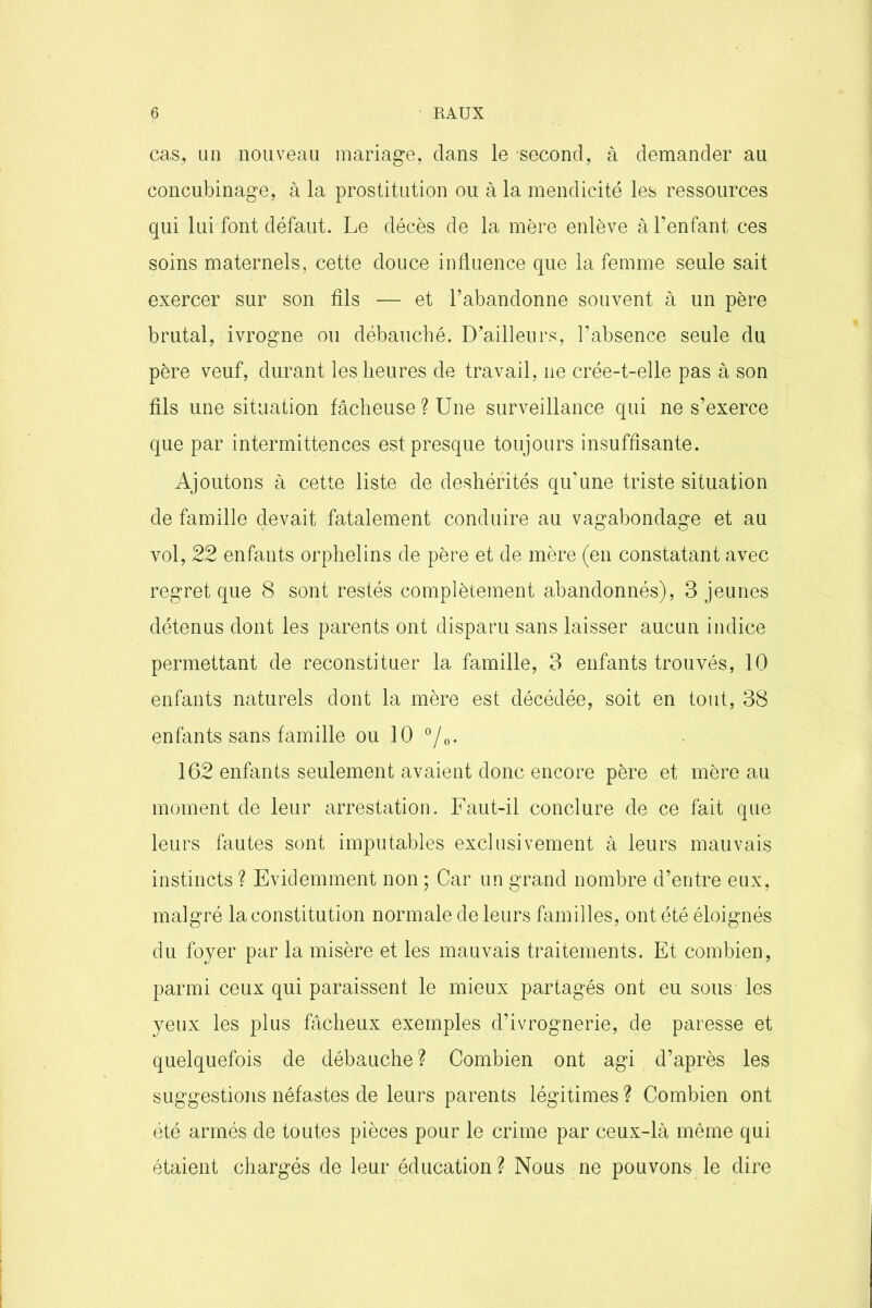 cas, un nouveau mariage, dans le second, à demander au concubinage, à la prostitution ou à la mendicité les ressources qui lui font défaut. Le décès de la mère enlève à l’enfant ces soins maternels, cette douce influence que la femme seule sait exercer sur son fils — et l’abandonne souvent à un père brutal, ivrogne ou débauché. D’ailleurs, l’absence seule du père veuf, durant les heures de travail, ne crée-t-elle pas à son fils une situation fâcheuse ? Une surveillance qui ne s’exerce que par intermittences est presque toujours insuffisante. Ajoutons à cette liste de déshérités qu’une triste situation de famille devait fatalement conduire au vagabondage et au vol, 22 enfants orphelins de père et de mère (en constatant avec regret que 8 sont restés complètement abandonnés), 3 jeunes détenus dont les parents ont disparu sans laisser aucun indice permettant de reconstituer la famille, 3 enfants trouvés, 10 enfants naturels dont la mère est décédée, soit en tout, 38 enfants sans famille ou 10 °/0. 162 enfants seulement avaient donc encore père et mère au moment de leur arrestation. Faut-il conclure de ce fait que leurs fautes sont imputables exclusivement à leurs mauvais instincts ? Evidemment non ; Car un grand nombre d’entre eux, malgré la constitution normale de leurs familles, ont été éloignés du foyer par la misère et les mauvais traitements. Et combien, parmi ceux qui paraissent le mieux partagés ont eu sous les yeux les plus fâcheux exemples d’ivrognerie, de paresse et quelquefois de débauche ? Combien ont agi d’après les suggestions néfastes de leurs parents légitimes ? Combien ont été armés de toutes pièces pour le crime par ceux-là même qui étaient chargés de leur éducation? Nous ne pouvons le dire