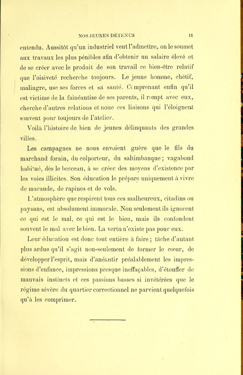 entendu. Aussitôt qu’un industriel veut l’admettre, on le soumet aux travaux les plus pénibles afin d’obtenir un salaire élevé et de se créer avec le produit de son travail ce bien-être relatif que l’oisiveté recherche toujours. Le jeune homme, chétif, malingre, use ses forces et sa santé. Ccmprenant enfin qu’il est victime de la fainéantise de ses parents, il rompt avec eux, cherche d’autres relations et noue ces liaisons qui l’éloignent souvent pour toujours de l’atelier. Voilà l’histoire de bien de jeunes délinquants des grandes villes. Les campagnes ne nous envoient guère que le fils du marchand forain, du colporteur, du saltimbanque; vagabond habitué, dès le berceau, à se créer des moyens d’existence par les voies illicites. Son éducation le prépare uniquement à vivre de maraude, de rapines et de vols. L’atmosphère que respirent tous ces malheureux, citadins ou paysans, est absolument immorale. Non seulement ils ignorent ce qui est le mal, ce qui est le bien, mais ils confondent souvent le mal avec le bien. La vertu n’existe pas pour eux. Leur éducation est donc tout entière à faire ; tâche d’autant plus ardue qu’il s’agit non-seulement de former le cœur, de développer l’esprit, mais d’anéantir préalablement les impres- sions d’enfance, impressions presque ineffaçables, d’étouffer de mauvais instincts et ces passions basses si invétérées que le régime sévère du quartier correctionnel ne parvient quelquefois qu’à les comprimer.